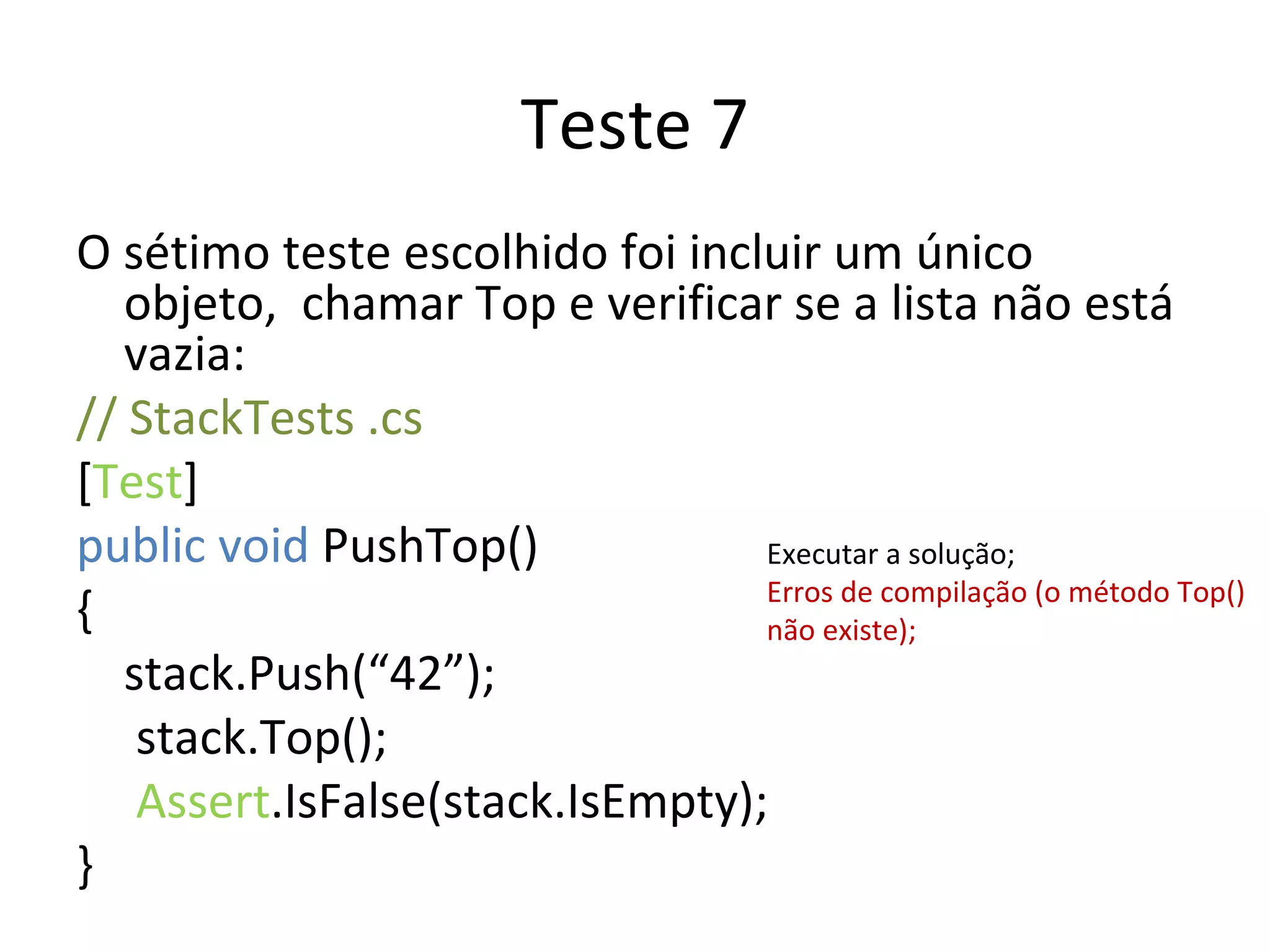 Teste 7 O sétimo teste escolhido foi incluir um único objeto,  chamar Top e verificar se a lista não está vazia: // StackTests .cs  [ Test ] public void  PushTop() { stack.Push(“42”);   stack.Top();   Assert .IsFalse(stack.IsEmpty); } Executar a solução; Erros de compilação (o método Top() não existe); 