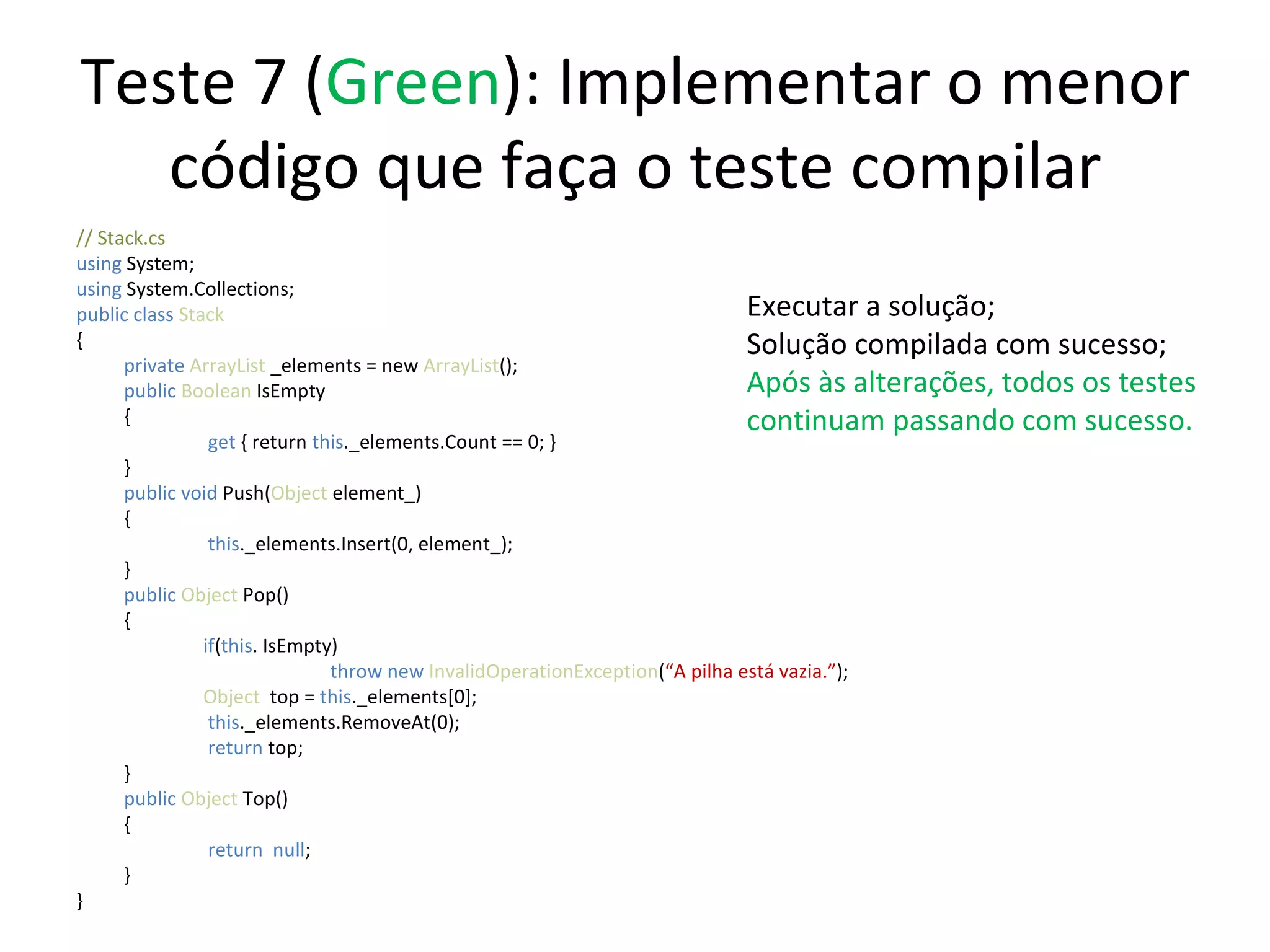 Teste 7 ( Green ): Implementar o menor código que faça o teste compilar // Stack.cs using  System; using  System.Collections; public class  Stack { private  ArrayList  _elements = new  ArrayList (); public   Boolean  IsEmpty {   get  { return  this ._elements.Count == 0; } } public   void   Push( Object  element_) {   this ._elements.Insert(0, element_);  } public   Object  Pop() { if ( this . IsEmpty) throw new  InvalidOperationException ( “A pilha está vazia.” ); Object   top =  this ._elements[0];   this ._elements.RemoveAt(0);   return  top; } public   Object  Top() {   return  null ;  } } Executar a solução; Solução compilada com sucesso; Após às alterações, todos os testes continuam passando com sucesso. 