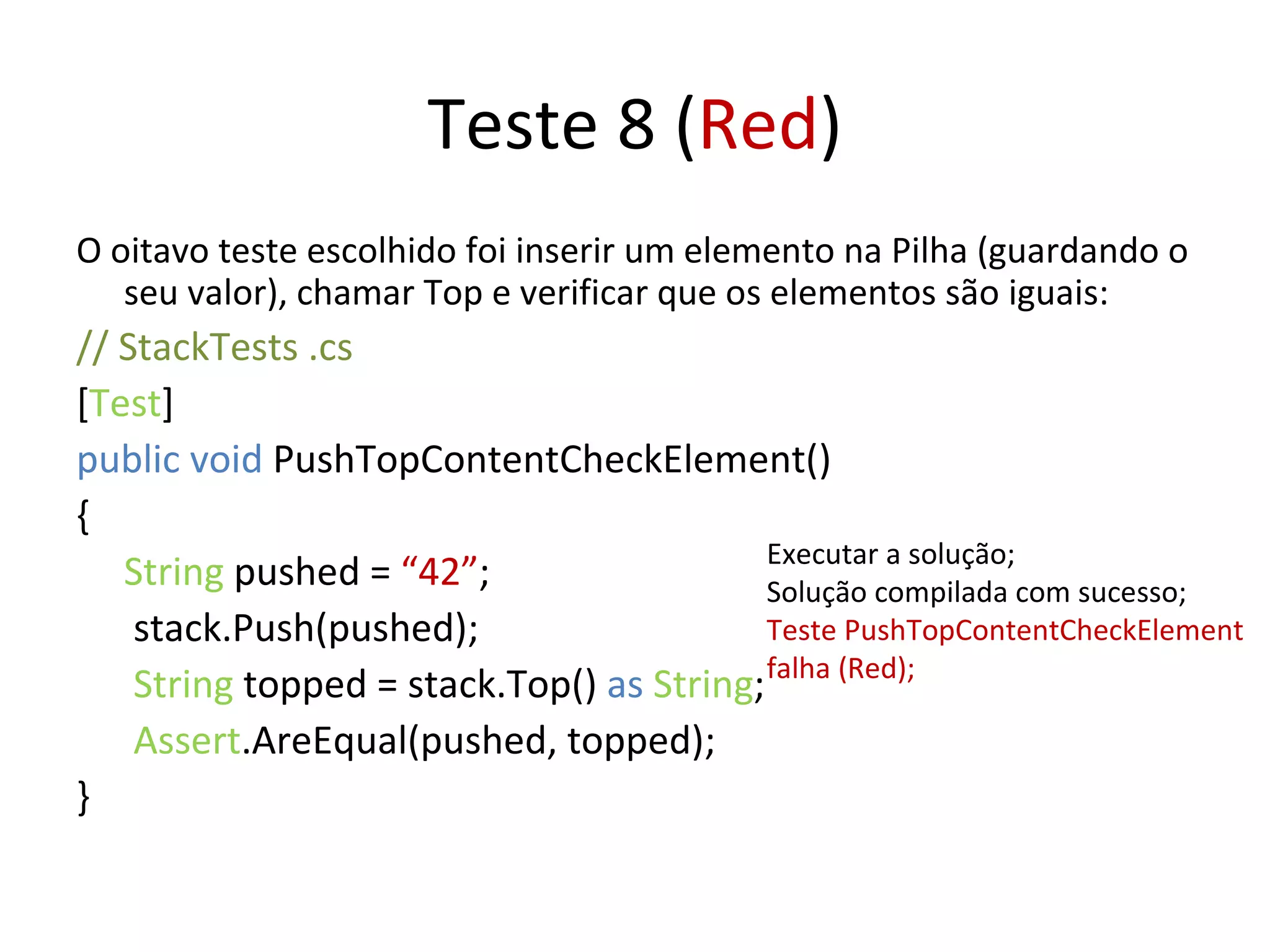 Teste 8 ( Red ) O oitavo teste escolhido foi inserir um elemento na Pilha (guardando o seu valor), chamar Top e verificar que os elementos são iguais: // StackTests .cs  [ Test ] public void  PushTopContentCheckElement() { String  pushed =  “42” ;   stack.Push(pushed);   String  topped = stack.Top()  as   String ;   Assert .AreEqual(pushed, topped); } Executar a solução; Solução compilada com sucesso; Teste PushTopContentCheckElement falha (Red); 