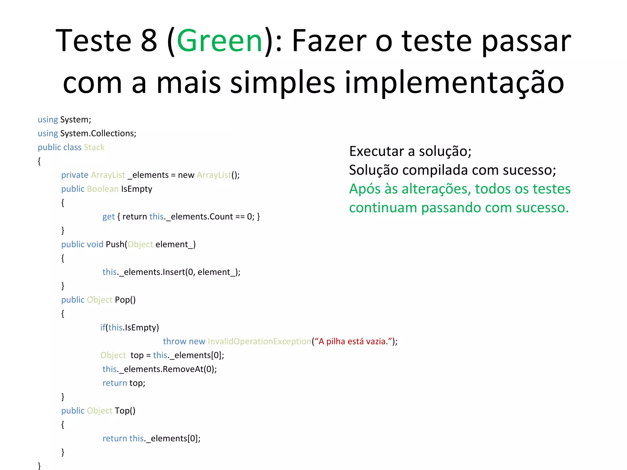 Teste 8 ( Green ): Fazer o teste passar com a mais simples implementação using  System; using  System.Collections; public class  Stack { private  ArrayList  _elements = new  ArrayList (); public   Boolean  IsEmpty {   get  { return  this ._elements.Count == 0; } } public   void   Push( Object  element_) {   this ._elements.Insert(0, element_);  } public   Object  Pop() { if ( this .IsEmpty) throw new  InvalidOperationException ( “A pilha está vazia.” ); Object   top =  this ._elements[0];   this ._elements.RemoveAt(0);   return  top; } public   Object  Top() {   return this ._elements[0];  } } Executar a solução; Solução compilada com sucesso; Após às alterações, todos os testes continuam passando com sucesso. 