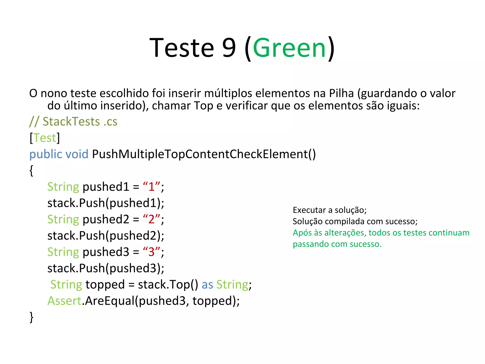 Teste 9 ( Green ) O nono teste escolhido foi inserir múltiplos elementos na Pilha (guardando o valor do último inserido), chamar Top e verificar que os elementos são iguais: // StackTests .cs  [ Test ] public void  PushMultipleTopContentCheckElement() { String  pushed1 =  “1” ; stack.Push(pushed1); String  pushed2 =  “2” ; stack.Push(pushed2); String  pushed3 =  “3” ; stack.Push(pushed3);   String  topped = stack.Top()  as   String ; Assert .AreEqual(pushed3, topped); } Executar a solução; Solução compilada com sucesso; Após às alterações, todos os testes continuam passando com sucesso. 