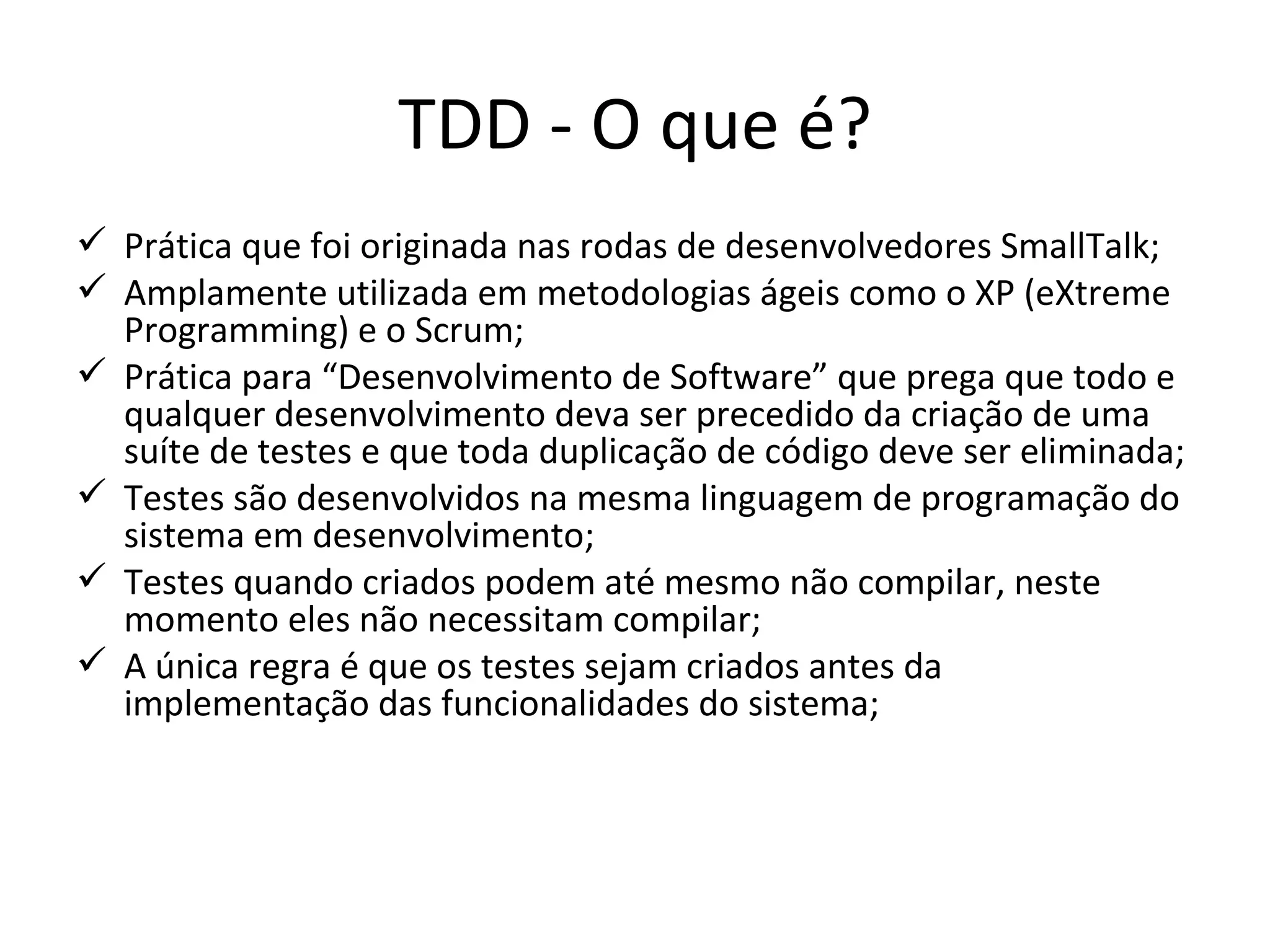 TDD - O que é? Prática que foi originada nas rodas de desenvolvedores SmallTalk; Amplamente utilizada em metodologias ágeis como o XP (eXtreme Programming) e o Scrum; Prática para “Desenvolvimento de Software” que  prega que todo e qualquer desenvolvimento deva ser precedido da criação de uma suíte de testes e que toda duplicação de código deve ser eliminada; Testes são desenvolvidos na mesma linguagem de programação do sistema em desenvolvimento; Testes quando criados podem até mesmo não compilar, neste momento eles não necessitam compilar; A única regra é que os testes sejam criados antes da implementação das funcionalidades do sistema; 