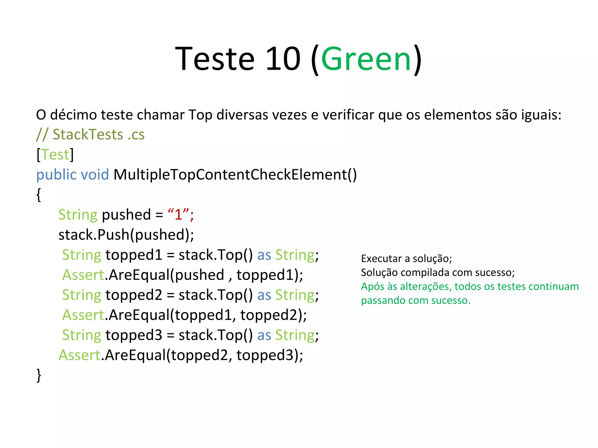 Teste 10 ( Green ) O décimo teste chamar Top diversas vezes e verificar que os elementos são iguais: // StackTests .cs  [ Test ] public void  MultipleTopContentCheckElement() { String  pushed =  “1”; stack.Push(pushed);   String  topped1 = stack.Top()  as   String ;   Assert .AreEqual(pushed , topped1);   String  topped2 = stack.Top()  as   String ;   Assert .AreEqual(topped1, topped2);   String  topped3 = stack.Top()  as   String ; Assert .AreEqual(topped2, topped3); } Executar a solução; Solução compilada com sucesso; Após às alterações, todos os testes continuam passando com sucesso. 