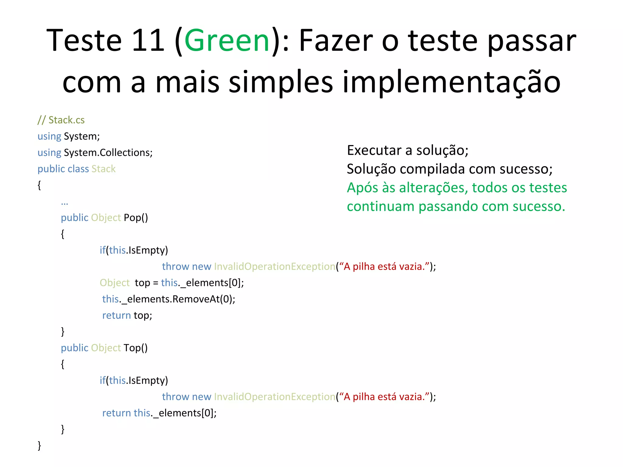 Teste 11 ( Green ): Fazer o teste passar com a mais simples implementação // Stack.cs using  System; using  System.Collections; public class  Stack { … public   Object  Pop() { if ( this .IsEmpty) throw new  InvalidOperationException ( “A pilha está vazia.” ); Object   top =  this ._elements[0];   this ._elements.RemoveAt(0);   return  top; } public   Object  Top() { if ( this .IsEmpty) throw new  InvalidOperationException ( “A pilha está vazia.” );   return this ._elements[0];  } } Executar a solução; Solução compilada com sucesso; Após às alterações, todos os testes continuam passando com sucesso. 