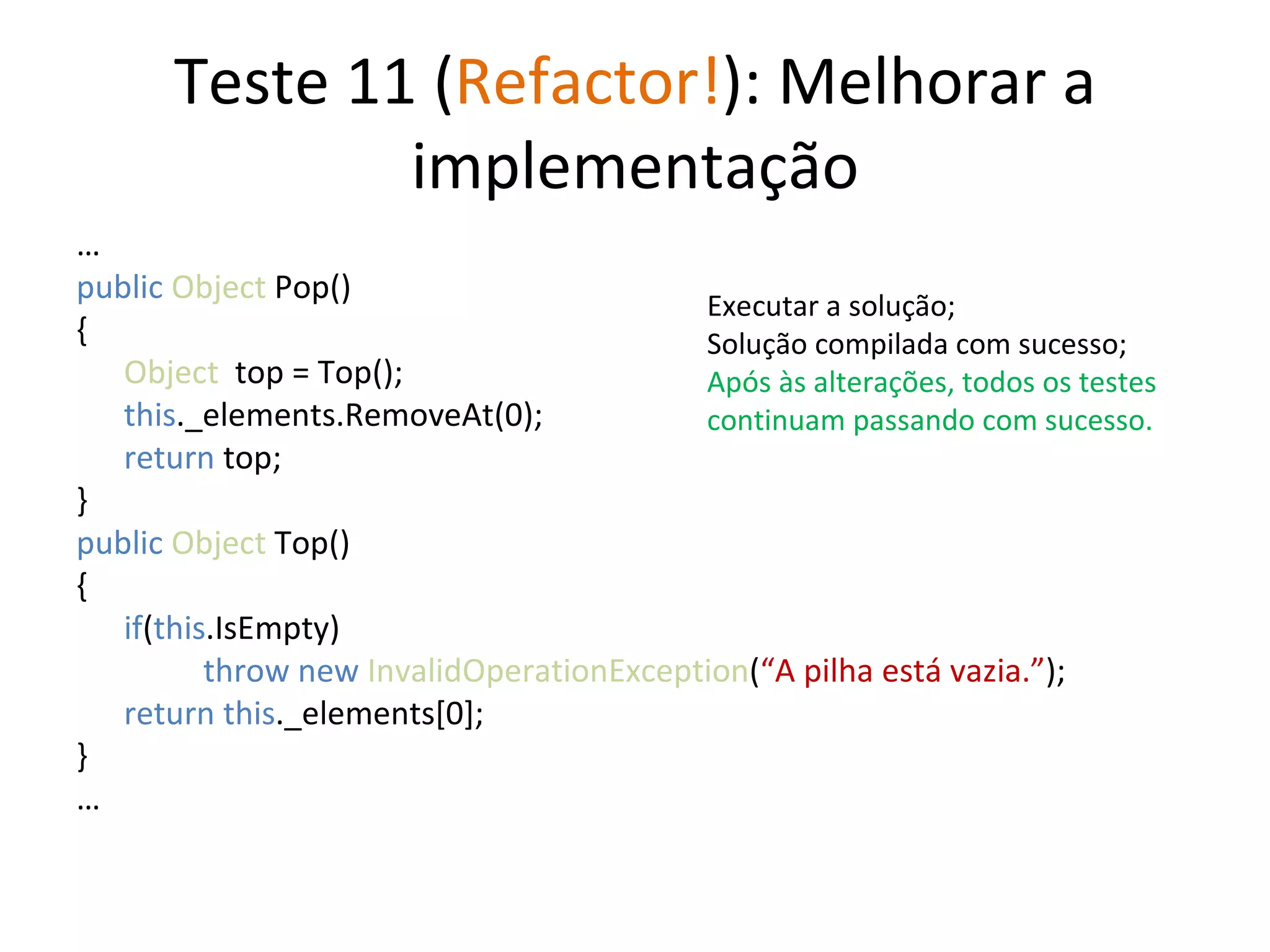 Teste 11 ( Refactor! ): Melhorar a implementação … public   Object  Pop() { Object   top = Top(); this ._elements.RemoveAt(0); return  top; } public   Object  Top() { if ( this .IsEmpty) throw new  InvalidOperationException ( “A pilha está vazia.” ); return this ._elements[0];  } … Executar a solução; Solução compilada com sucesso; Após às alterações, todos os testes continuam passando com sucesso. 
