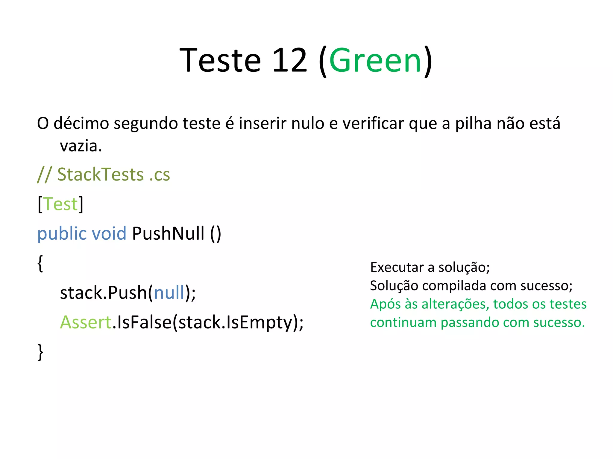 Teste 12 ( Green ) O décimo segundo teste é inserir nulo e verificar que a pilha não está vazia. // StackTests .cs  [ Test ] public void  PushNull () { stack.Push( null ); Assert .IsFalse(stack.IsEmpty); } Executar a solução; Solução compilada com sucesso; Após às alterações, todos os testes continuam passando com sucesso. 