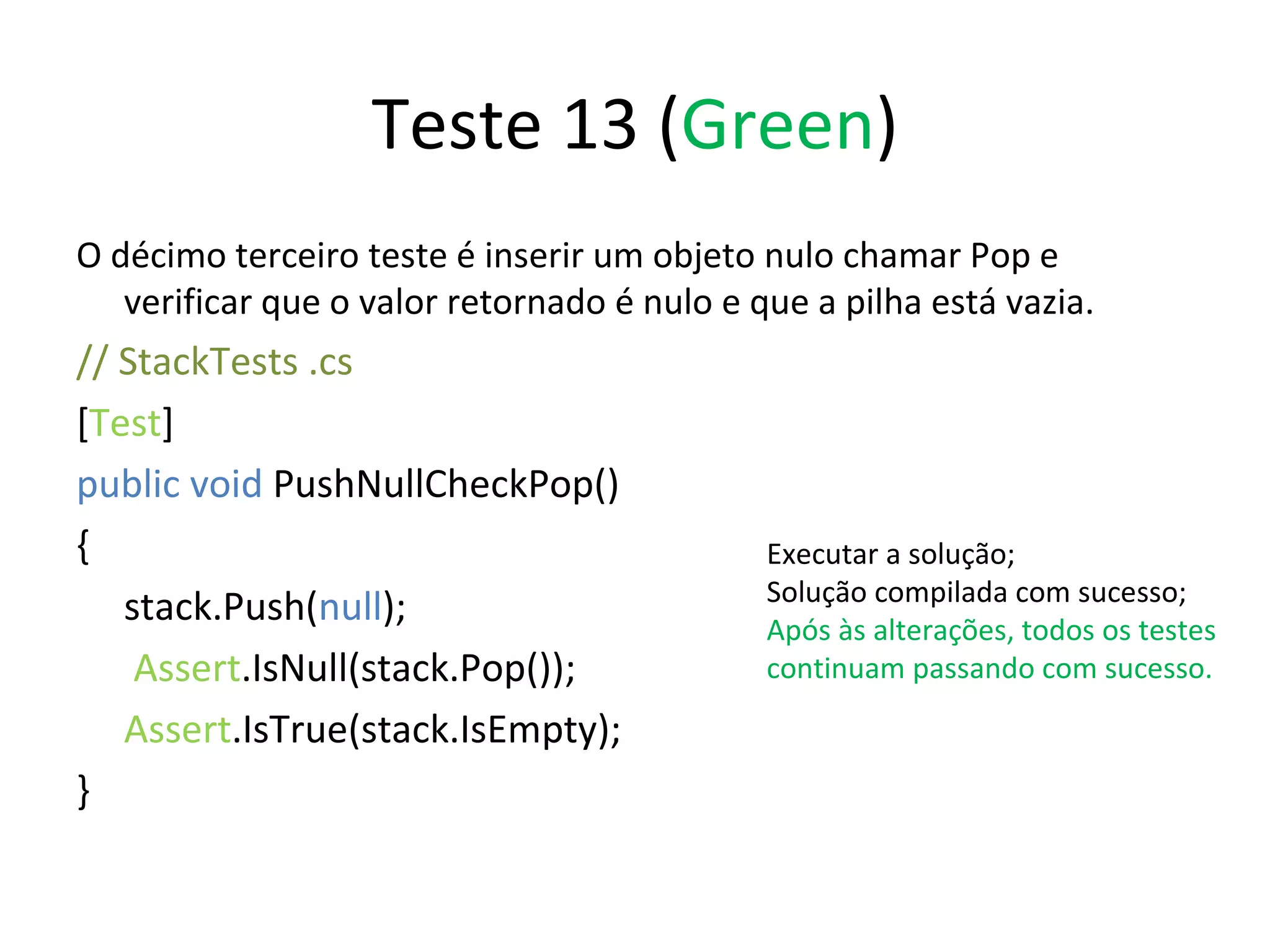 Teste 13 ( Green ) O décimo terceiro teste é inserir um objeto nulo chamar Pop e verificar que o valor retornado é nulo e que a pilha está vazia. // StackTests .cs  [ Test ] public void  PushNullCheckPop() { stack.Push( null );   Assert .IsNull(stack.Pop()); Assert .IsTrue(stack.IsEmpty); } Executar a solução; Solução compilada com sucesso; Após às alterações, todos os testes continuam passando com sucesso. 