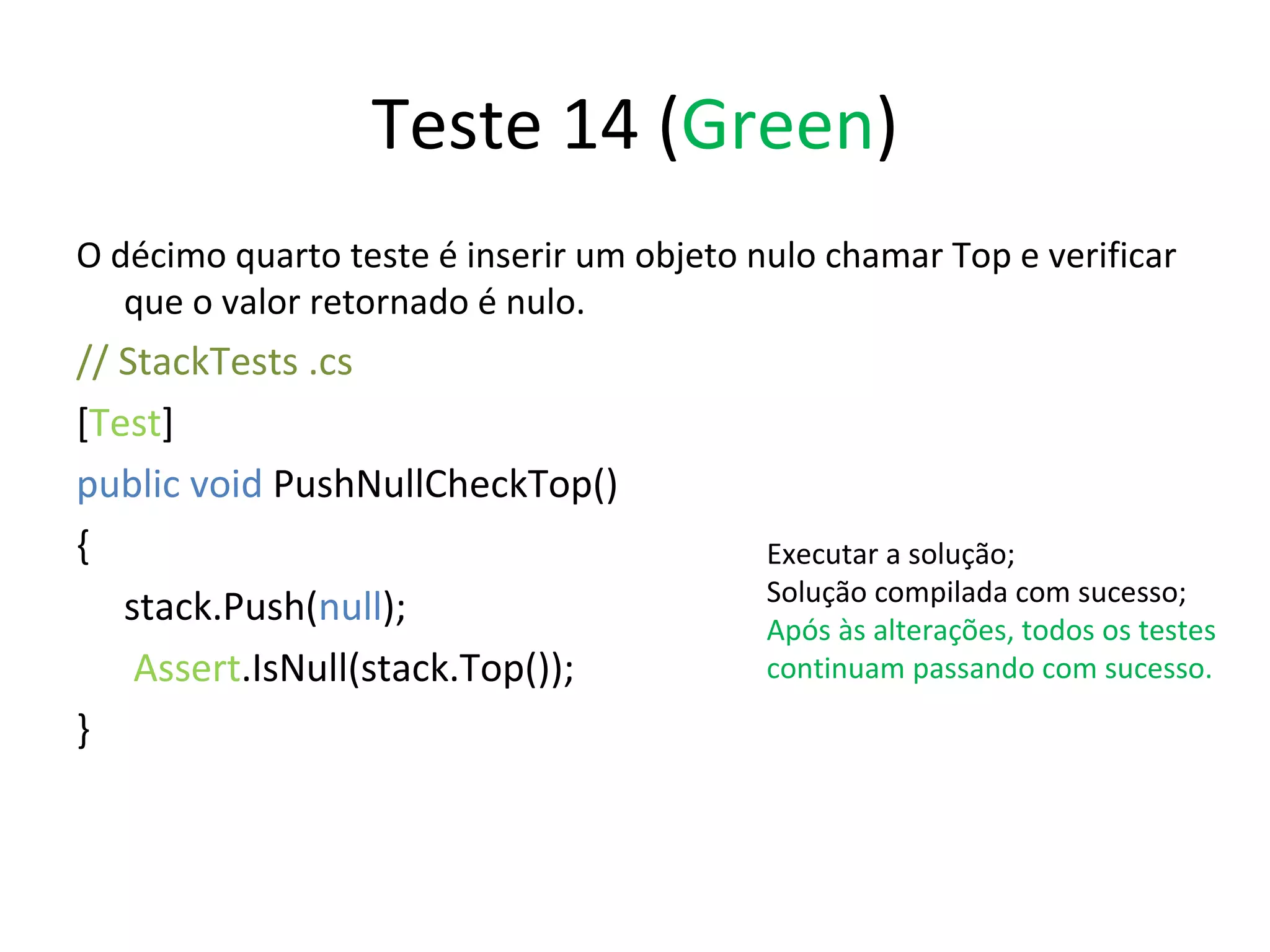 Teste 14 ( Green ) O décimo quarto teste é inserir um objeto nulo chamar Top e verificar que o valor retornado é nulo. // StackTests .cs  [ Test ] public void  PushNullCheckTop() { stack.Push( null );   Assert .IsNull(stack.Top()); } Executar a solução; Solução compilada com sucesso; Após às alterações, todos os testes continuam passando com sucesso. 