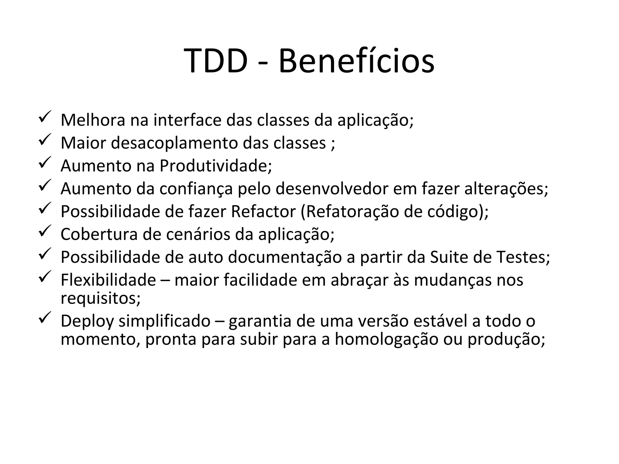 TDD - Benefícios Melhora na interface das classes da aplicação; Maior desacoplamento das classes ; Aumento na Produtividade; Aumento da confiança pelo desenvolvedor em fazer alterações; Possibilidade de fazer Refactor (Refatoração de código); Cobertura de cenários da aplicação; Possibilidade de auto documentação a partir da Suite de Testes; Flexibilidade – maior facilidade em abraçar às mudanças nos requisitos; Deploy simplificado – g arantia de uma versão estável a todo o momento, pronta para subir para a homologação ou produção ; 