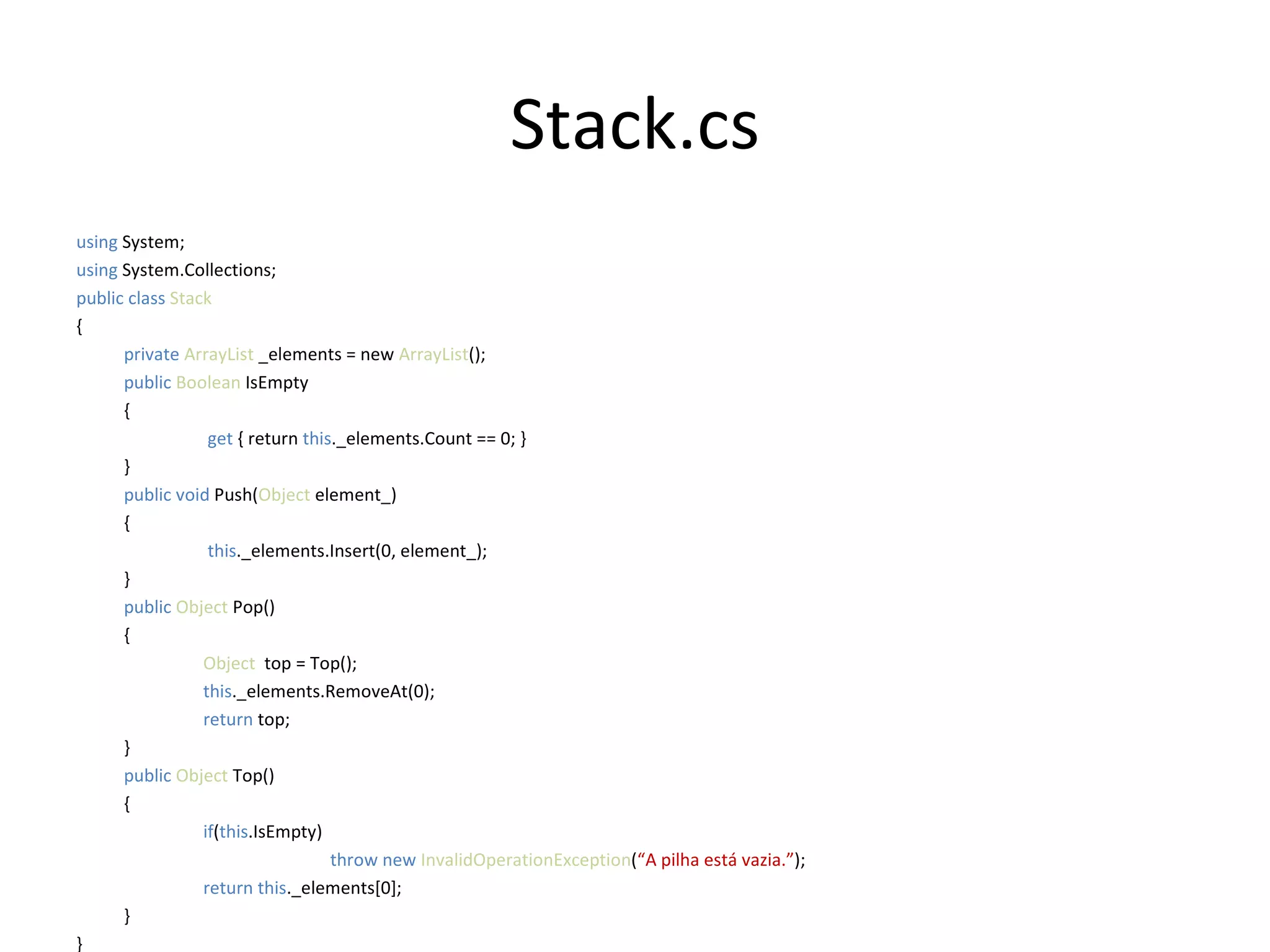 Stack.cs using  System; using  System.Collections; public class  Stack { private  ArrayList  _elements = new  ArrayList (); public   Boolean  IsEmpty {   get  { return  this ._elements.Count == 0; } } public   void   Push( Object  element_) {   this ._elements.Insert(0, element_);  } public   Object  Pop() { Object   top = Top(); this ._elements.RemoveAt(0); return  top; } public   Object  Top() { if ( this .IsEmpty) throw new  InvalidOperationException ( “A pilha está vazia.” ); return this ._elements[0];  } } 