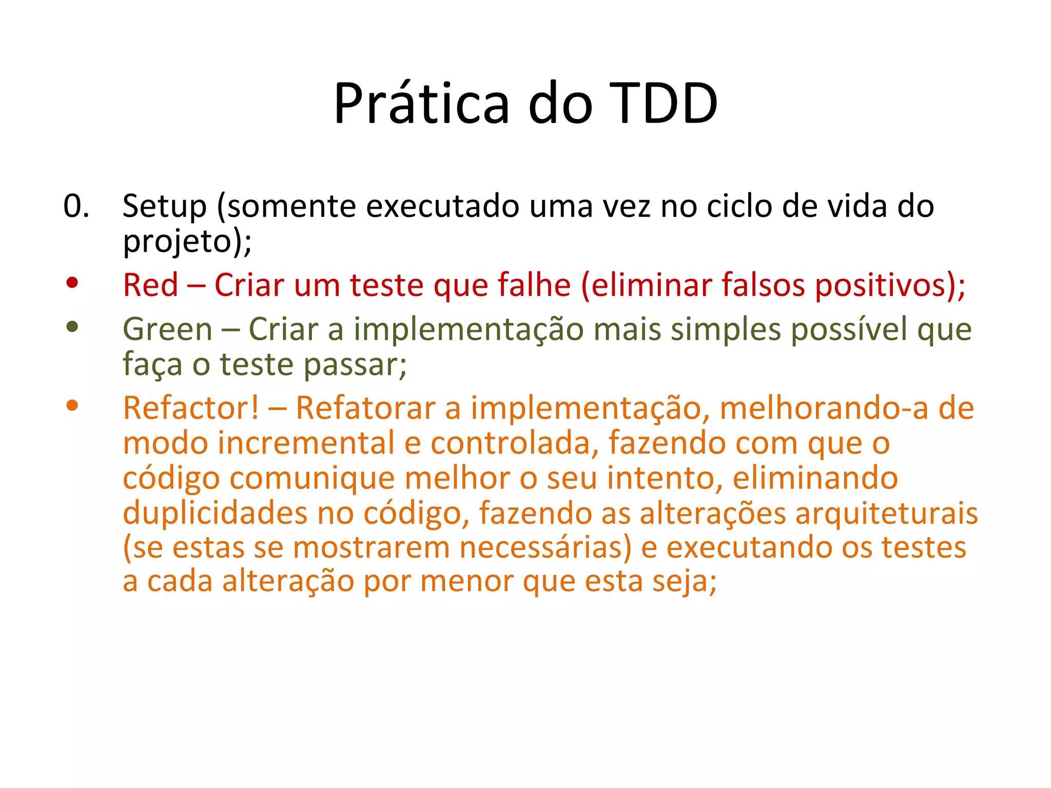 Prática do TDD 0. Setup (somente executado uma vez no ciclo de vida do projeto); Red – Criar um teste que falhe (eliminar falsos positivos); Green – Criar a implementação mais simples possível que faça o teste passar; Refactor! – Refatorar a implementação, melhorando-a de modo incremental e controlada, fazendo com que o código comunique melhor o seu intento, eliminando duplicidades no código,  fazendo as alterações arquiteturais (se estas se mostrarem necess á rias) e e xecutando os testes a cada alteração por menor que esta seja; 