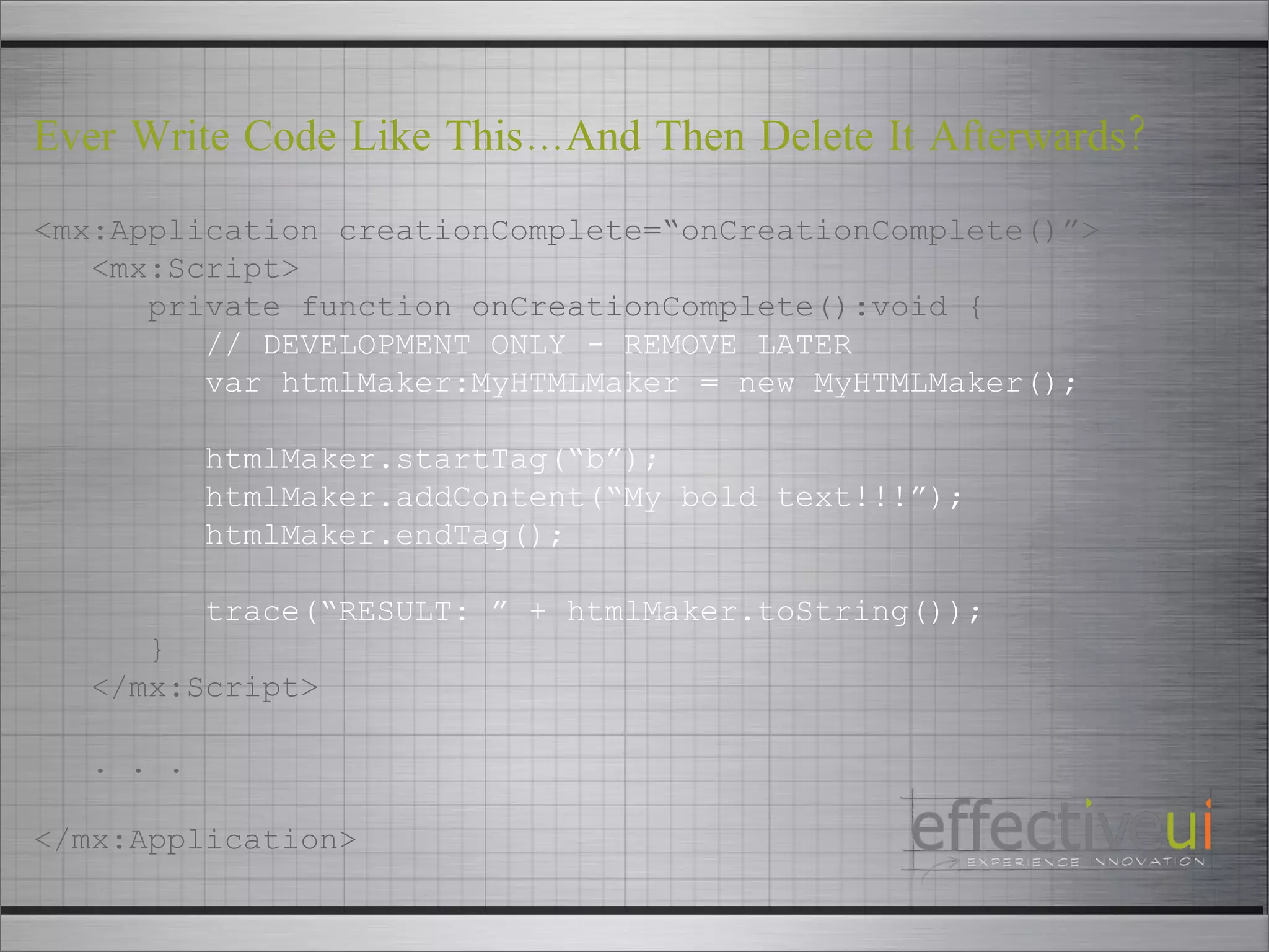 <mx:Application creationComplete=“onCreationComplete()”> <mx:Script> private function onCreationComplete():void { // DEVELOPMENT ONLY - REMOVE LATER var htmlMaker:MyHTMLMaker = new MyHTMLMaker(); htmlMaker.startTag(“b”); htmlMaker.addContent(“My bold text!!!”); htmlMaker.endTag(); trace(“RESULT: ” + htmlMaker.toString()); } </mx:Script> . . . </mx:Application> Ever Write Code Like This…And Then Delete It Afterwards? 