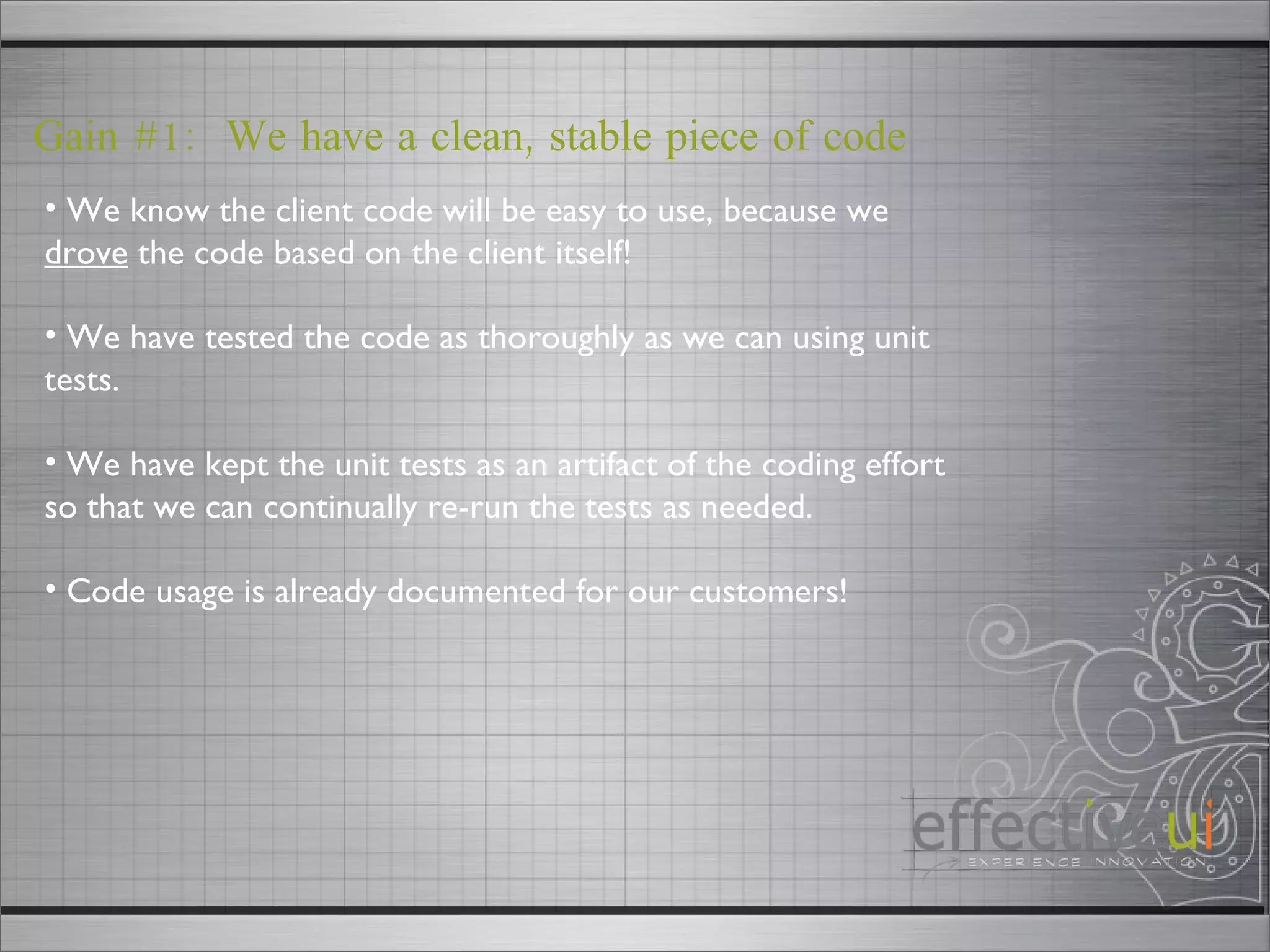 Gain #1:  We have a clean, stable piece of code We know the client code will be easy to use, because we  drove  the code based on the client itself! We have tested the code as thoroughly as we can using unit tests. We have kept the unit tests as an artifact of the coding effort so that we can continually re-run the tests as needed. Code usage is already documented for our customers! 