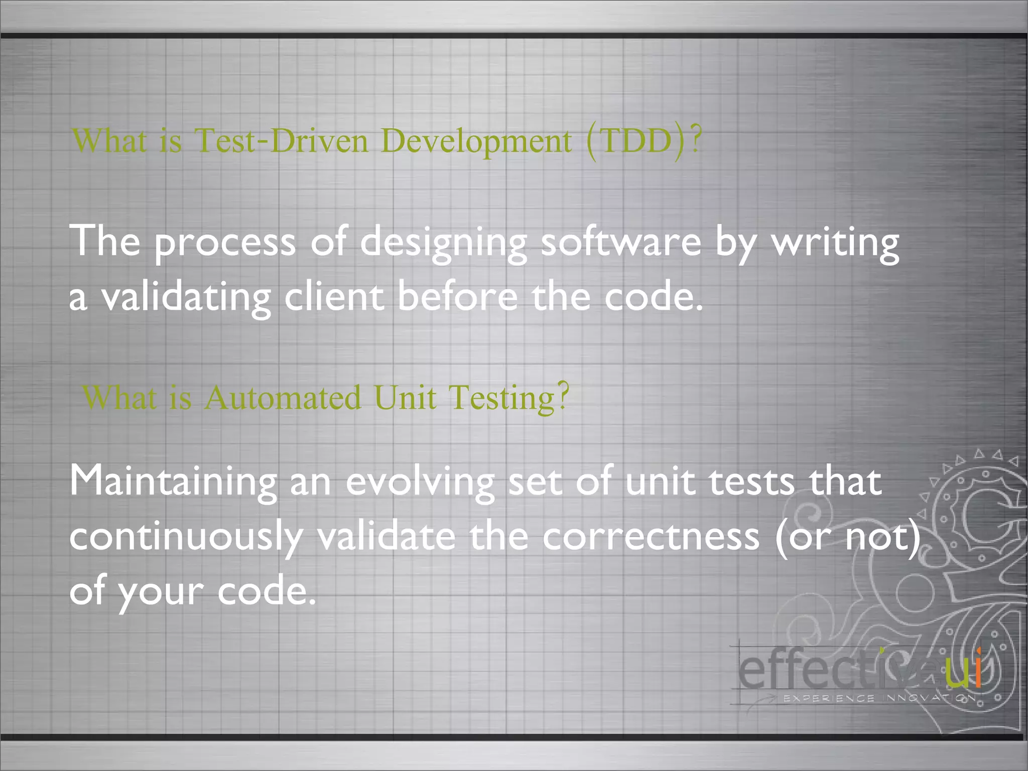 The process of designing software by writing a validating client before the code.  What is Test-Driven Development (TDD)? Maintaining an evolving set of unit tests that continuously validate the correctness (or not) of your code.  What is Automated Unit Testing? 
