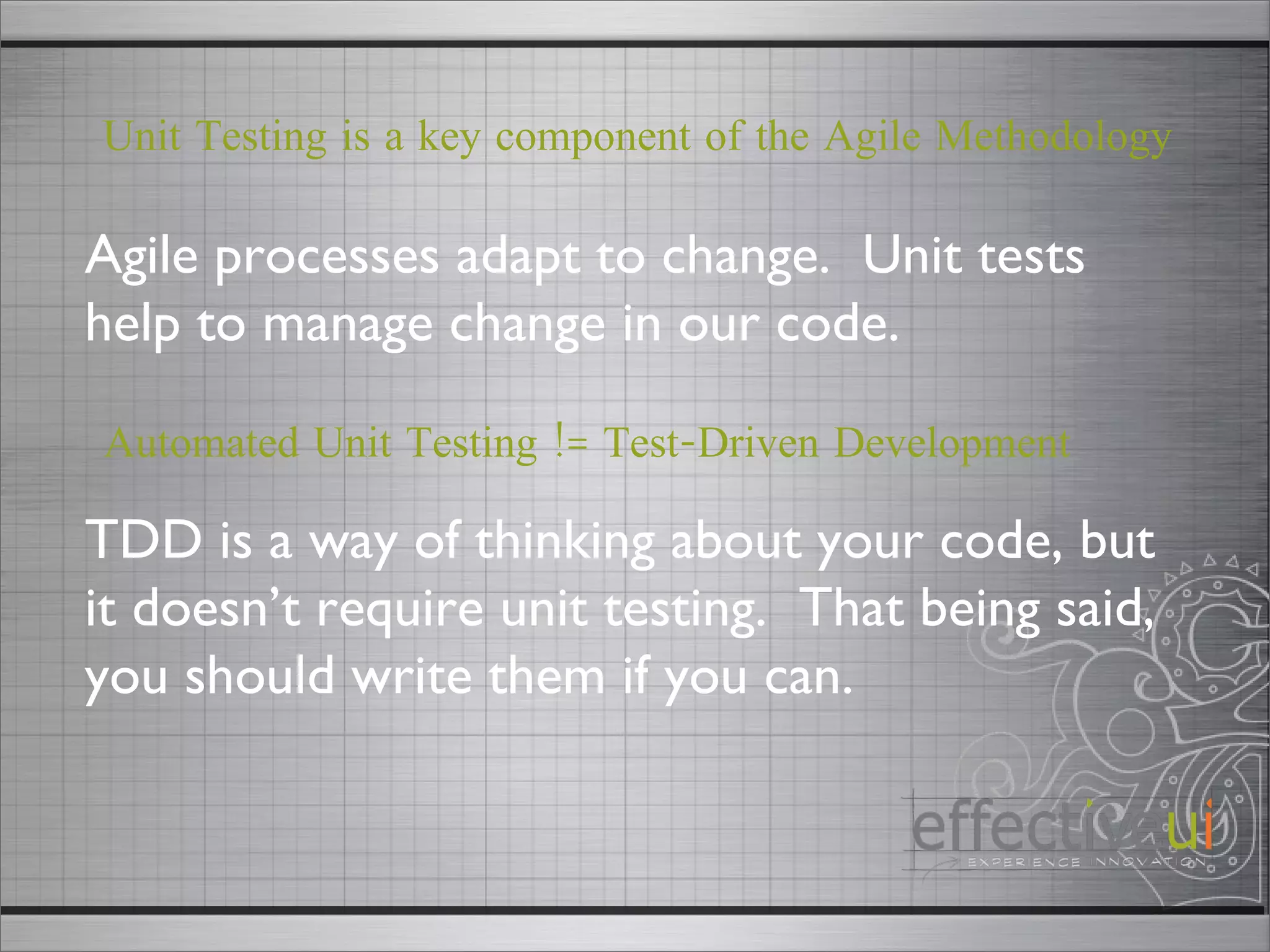 Automated Unit Testing != Test-Driven Development TDD is a way of thinking about your code, but it doesn’t require unit testing.  That being said, you should write them if you can.  Agile processes adapt to change.  Unit tests help to manage change in our code.  Unit Testing is a key component of the Agile Methodology 