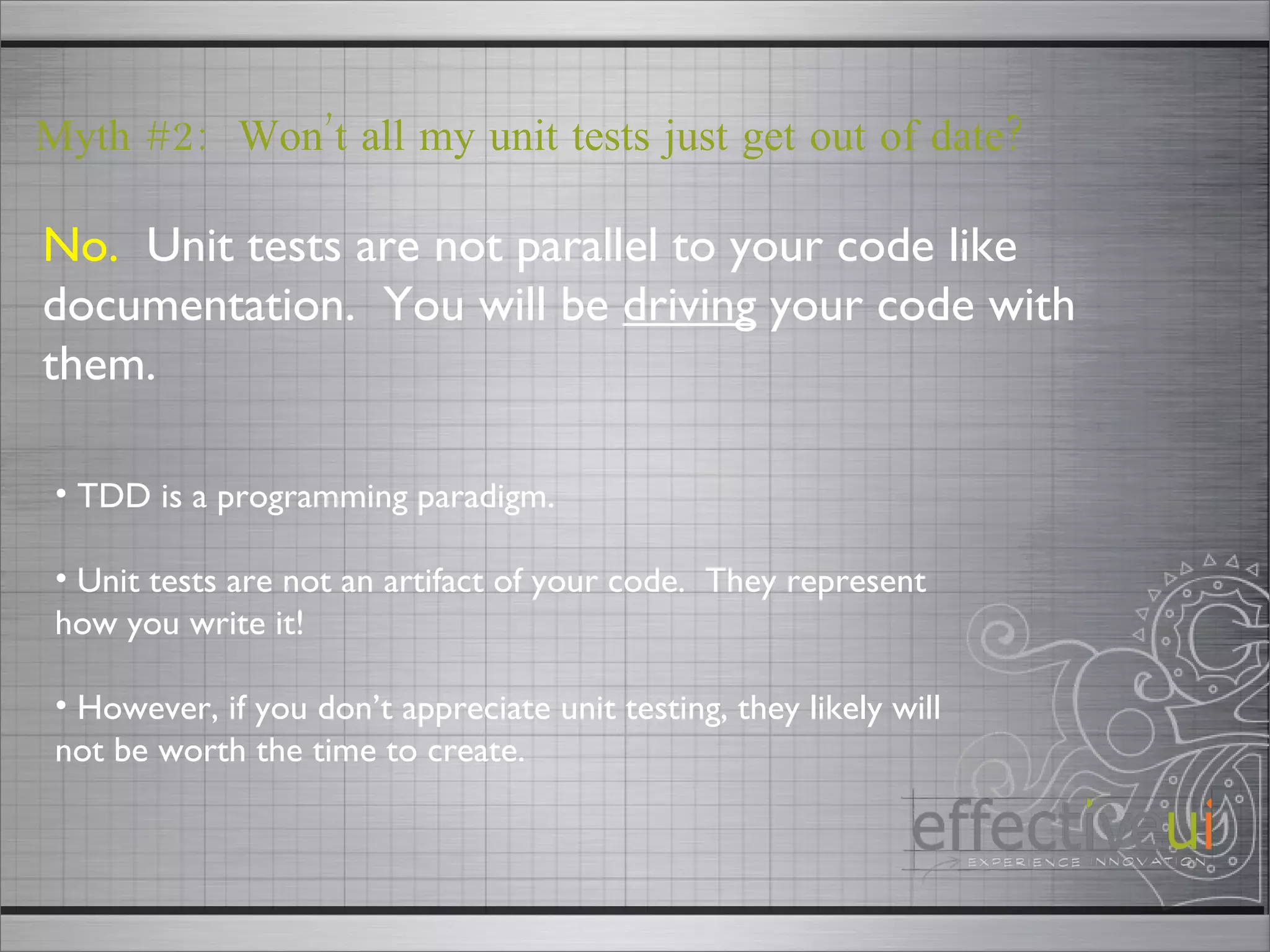 No.   Unit tests are not parallel to your code like documentation.  You will be  driving  your code with them. Myth #2:  Won’t all my unit tests just get out of date? TDD is a programming paradigm. Unit tests are not an artifact of your code.  They represent how you write it! However, if you don’t appreciate unit testing, they likely will not be worth the time to create.  