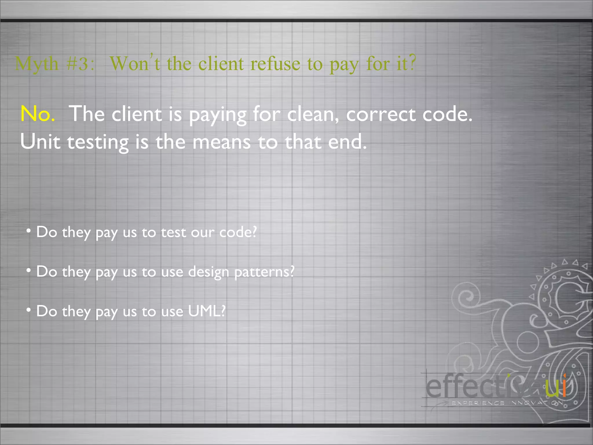 No.   The client is paying for clean, correct code.  Unit testing is the means to that end. Myth #3:  Won’t the client refuse to pay for it? Do they pay us to test our code? Do they pay us to use design patterns? Do they pay us to use UML?  