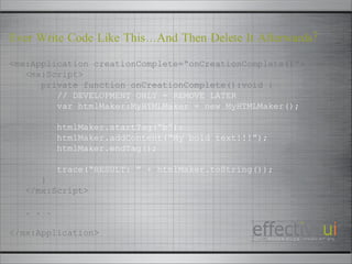 <mx:Application creationComplete=“onCreationComplete()”> <mx:Script> private function onCreationComplete():void { // DEVELOPMENT ONLY - REMOVE LATER var htmlMaker:MyHTMLMaker = new MyHTMLMaker(); htmlMaker.startTag(“b”); htmlMaker.addContent(“My bold text!!!”); htmlMaker.endTag(); trace(“RESULT: ” + htmlMaker.toString()); } </mx:Script> . . . </mx:Application> Ever Write Code Like This…And Then Delete It Afterwards? 