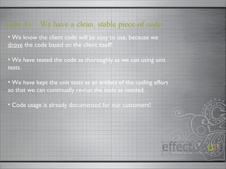 Gain #1:  We have a clean, stable piece of code We know the client code will be easy to use, because we  drove  the code based on the client itself! We have tested the code as thoroughly as we can using unit tests. We have kept the unit tests as an artifact of the coding effort so that we can continually re-run the tests as needed. Code usage is already documented for our customers! 