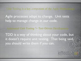 Automated Unit Testing != Test-Driven Development TDD is a way of thinking about your code, but it doesn’t require unit testing.  That being said, you should write them if you can.  Agile processes adapt to change.  Unit tests help to manage change in our code.  Unit Testing is a key component of the Agile Methodology 