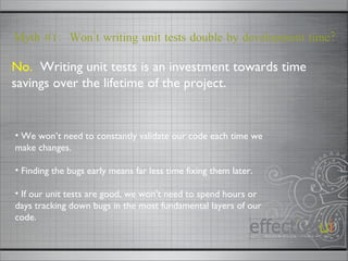 No.   Writing unit tests is an investment towards time savings over the lifetime of the project. Myth #1:  Won’t writing unit tests double by development time? We won’t need to constantly validate our code each time we make changes. Finding the bugs early means far less time fixing them later. If our unit tests are good, we won’t need to spend hours or days tracking down bugs in the most fundamental layers of our code.  