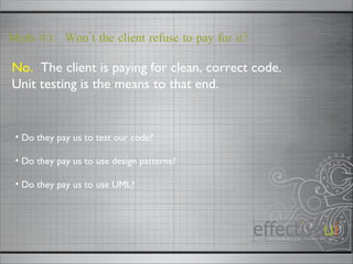 No.   The client is paying for clean, correct code.  Unit testing is the means to that end. Myth #3:  Won’t the client refuse to pay for it? Do they pay us to test our code? Do they pay us to use design patterns? Do they pay us to use UML?  