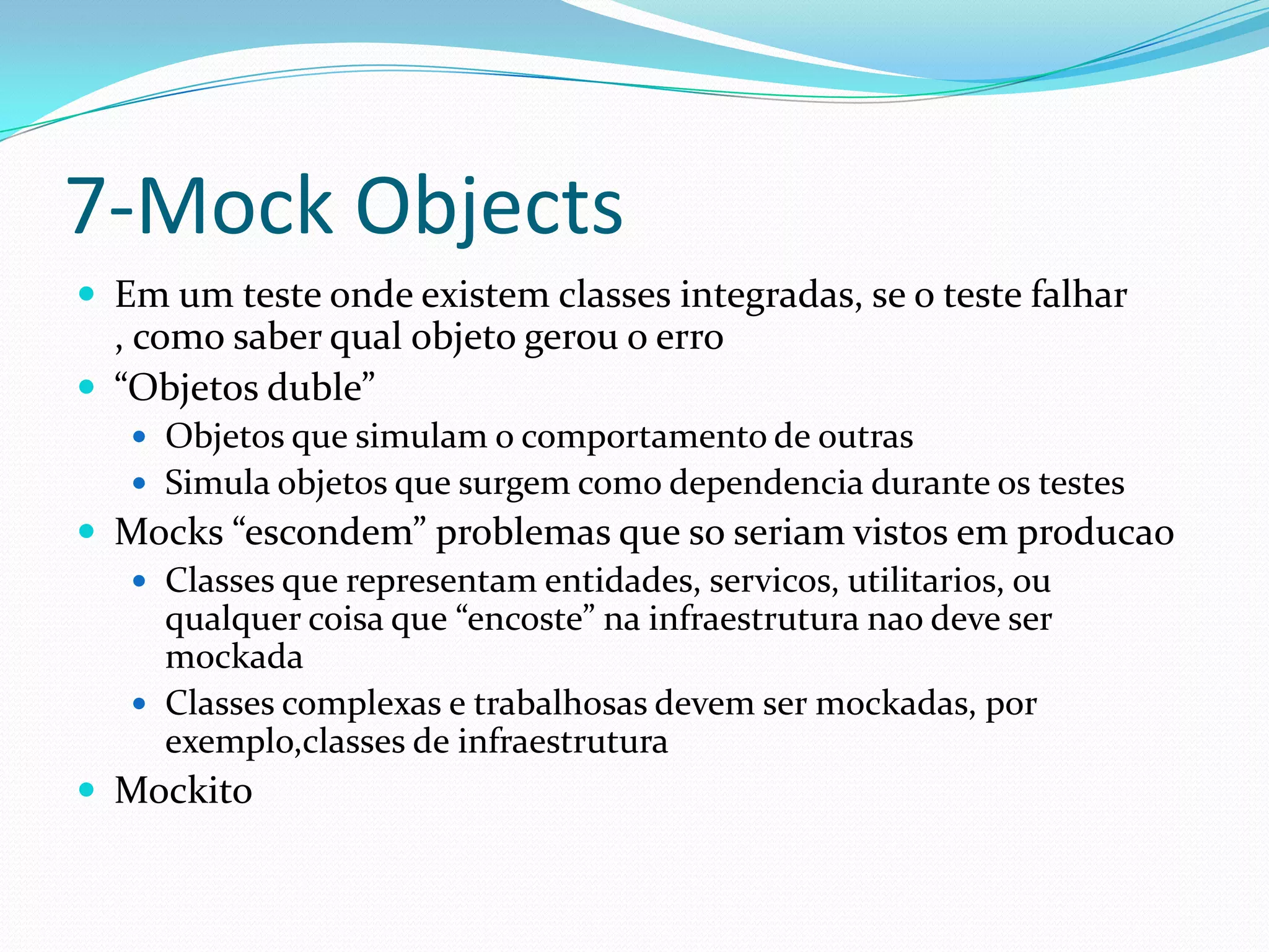 7-Mock Objects
 Em um teste onde existem classes integradas, se o teste falhar
  , como saber qual objeto gerou o erro
 “Objetos duble”
    Objetos que simulam o comportamento de outras
    Simula objetos que surgem como dependencia durante os testes
 Mocks “escondem” problemas que so seriam vistos em producao
   Classes que representam entidades, servicos, utilitarios, ou
    qualquer coisa que “encoste” na infraestrutura nao deve ser
    mockada
   Classes complexas e trabalhosas devem ser mockadas, por
    exemplo,classes de infraestrutura
 Mockito
 