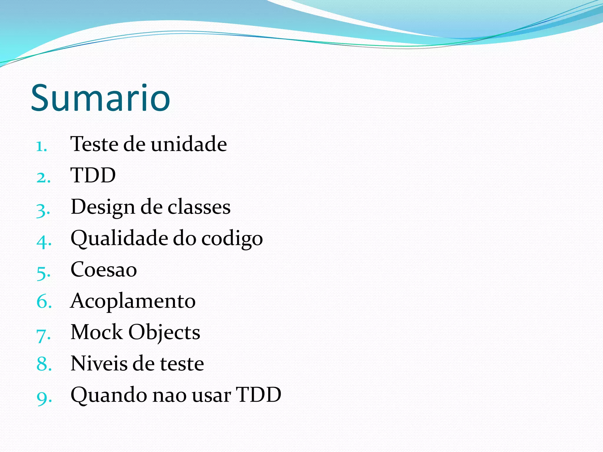 Sumario
1.   Teste de unidade
2.   TDD
3.   Design de classes
4.   Qualidade do codigo
5.   Coesao
6.   Acoplamento
7.   Mock Objects
8.   Niveis de teste
9.   Quando nao usar TDD
 