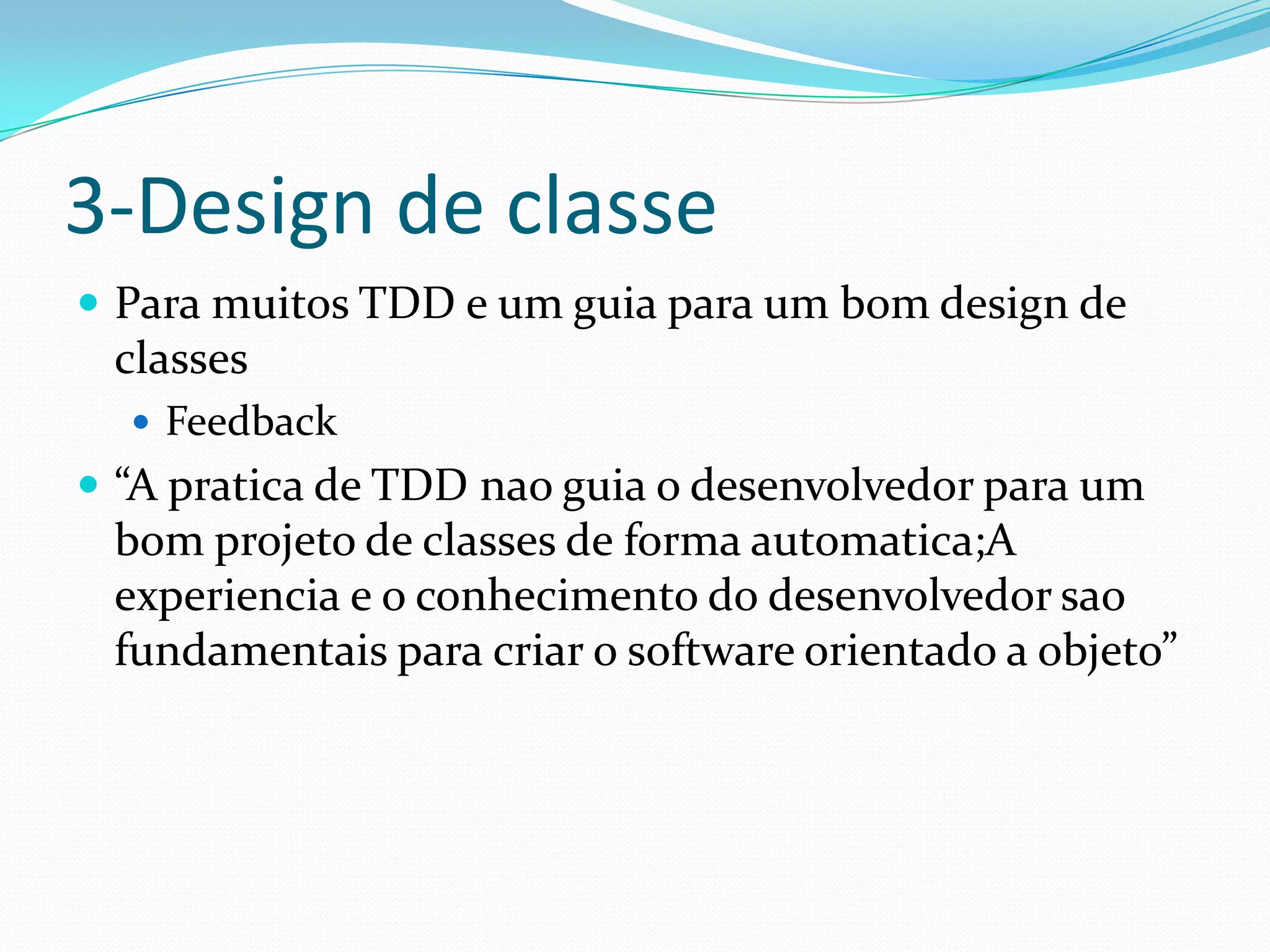 3-Design de classe
 Para muitos TDD e um guia para um bom design de
 classes
   Feedback
 “A pratica de TDD nao guia o desenvolvedor para um
 bom projeto de classes de forma automatica;A
 experiencia e o conhecimento do desenvolvedor sao
 fundamentais para criar o software orientado a objeto”
 
