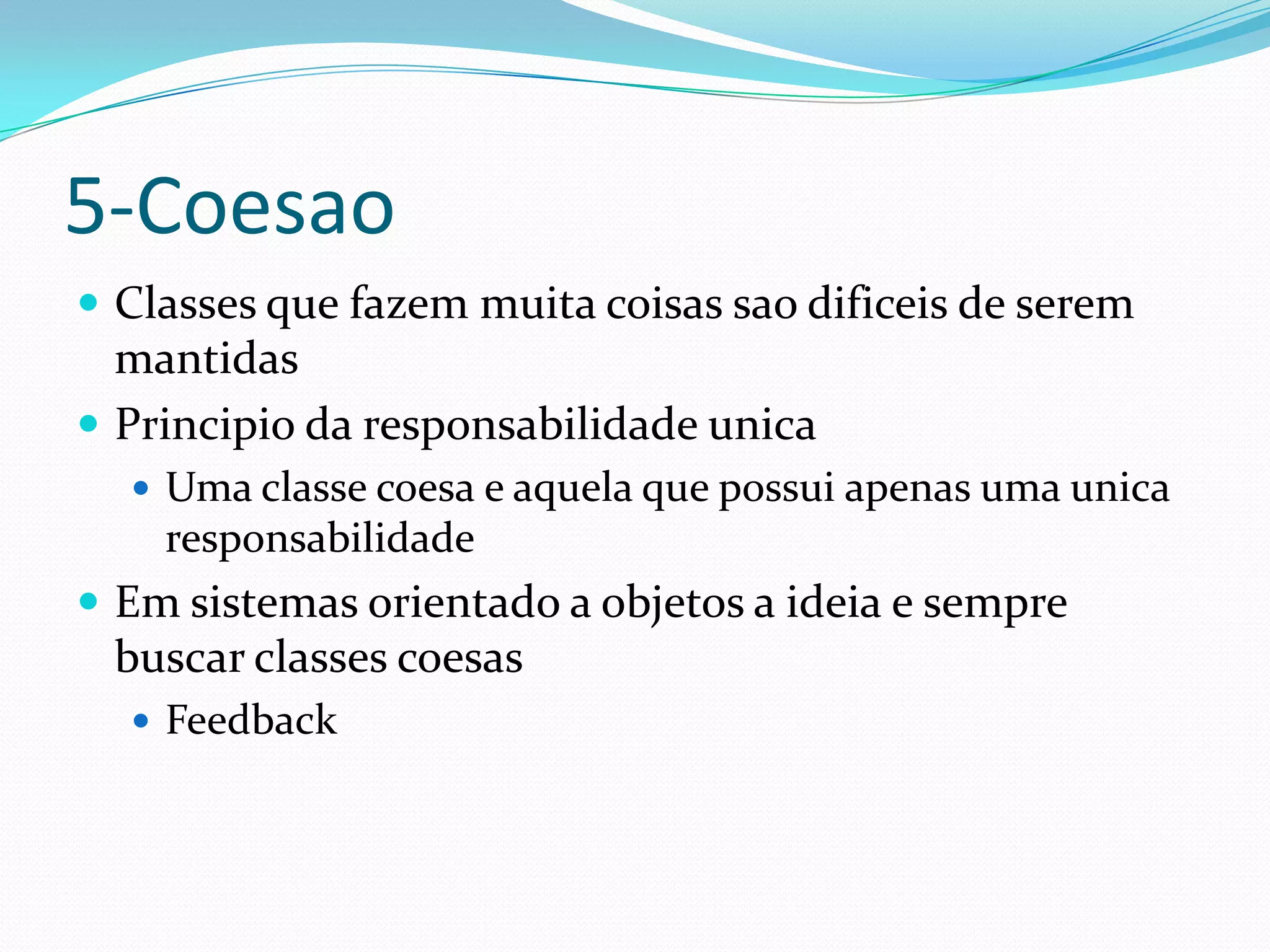 5-Coesao
 Classes que fazem muita coisas sao dificeis de serem
  mantidas
 Principio da responsabilidade unica
   Uma classe coesa e aquela que possui apenas uma unica
    responsabilidade
 Em sistemas orientado a objetos a ideia e sempre
 buscar classes coesas
   Feedback
 