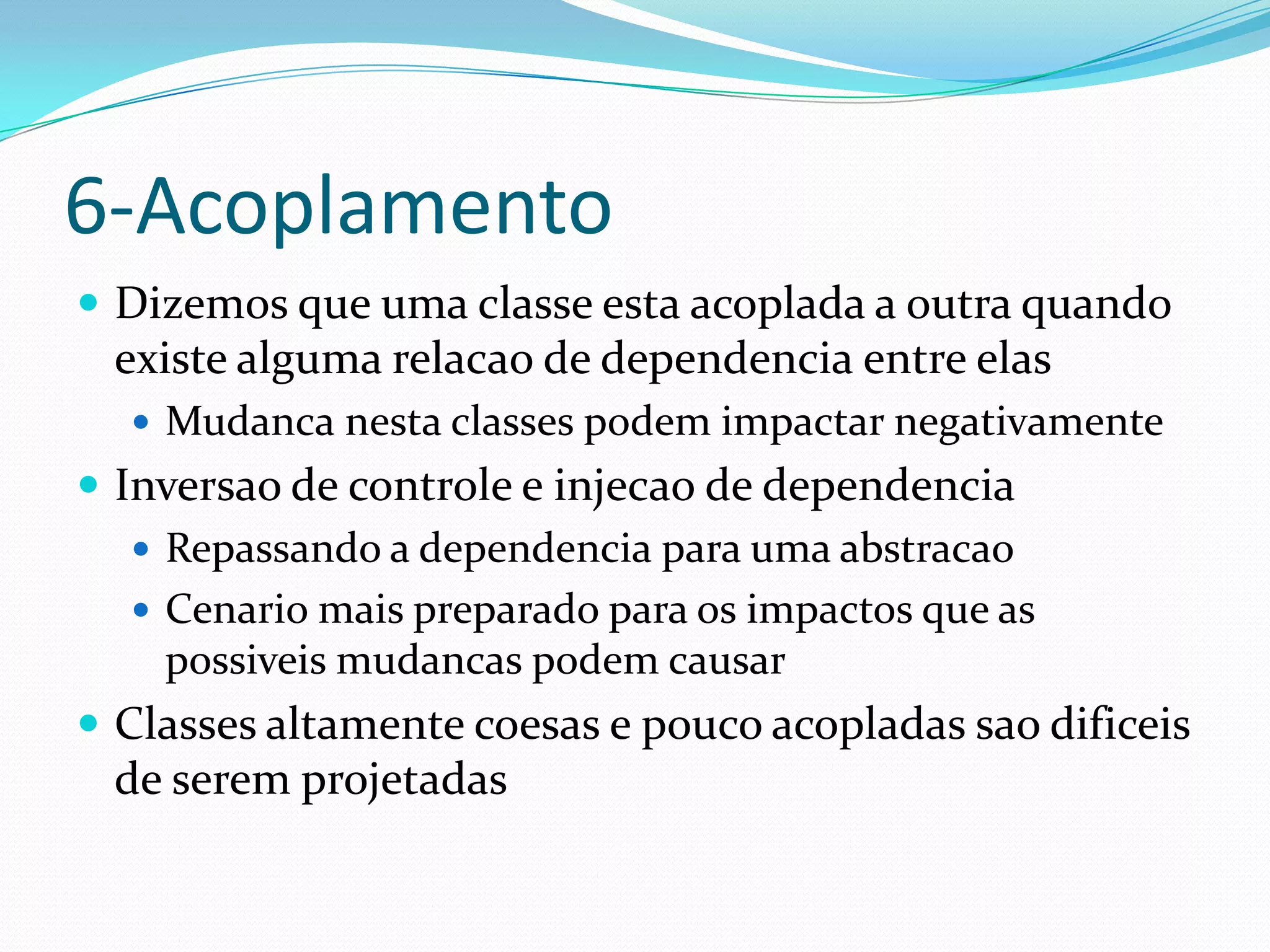 6-Acoplamento
 Dizemos que uma classe esta acoplada a outra quando
 existe alguma relacao de dependencia entre elas
   Mudanca nesta classes podem impactar negativamente
 Inversao de controle e injecao de dependencia
    Repassando a dependencia para uma abstracao
    Cenario mais preparado para os impactos que as
     possiveis mudancas podem causar
 Classes altamente coesas e pouco acopladas sao dificeis
 de serem projetadas
 