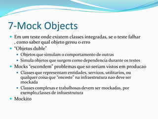 7-Mock Objects
 Em um teste onde existem classes integradas, se o teste falhar
  , como saber qual objeto gerou o erro
 “Objetos duble”
    Objetos que simulam o comportamento de outras
    Simula objetos que surgem como dependencia durante os testes
 Mocks “escondem” problemas que so seriam vistos em producao
   Classes que representam entidades, servicos, utilitarios, ou
    qualquer coisa que “encoste” na infraestrutura nao deve ser
    mockada
   Classes complexas e trabalhosas devem ser mockadas, por
    exemplo,classes de infraestrutura
 Mockito
 