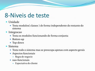 8-Niveis de teste
 Unidade
    Testa modulos( classes ) de forma independente do restante do
     sistema
 Integracao
    Testa os modulos funcionando de forma conjunta
    Botton-up
    Top-down
 Sistema
    Testa todo o sistema mas se preocupa apenas com aspecto gerais
    Aspectos funcionais
        Regra de negocio
    nao-funcionais
        Expectativa do cliente
 