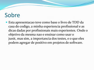Sobre
 Esta apresentacao teve como base o livro de TDD da
 casa do codigo, a minha experiencia profissional e as
 dicas dadas por profissionais mais experientes. Onde o
 objetivo da mesma nao e ensinar como usar o
 junit, mas sim, a importancia dos testes, e o que eles
 podem agregar de positivo em projetos de software.
 