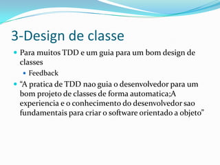 3-Design de classe
 Para muitos TDD e um guia para um bom design de
 classes
   Feedback
 “A pratica de TDD nao guia o desenvolvedor para um
 bom projeto de classes de forma automatica;A
 experiencia e o conhecimento do desenvolvedor sao
 fundamentais para criar o software orientado a objeto”
 