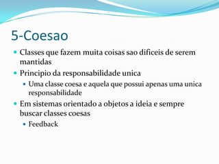 5-Coesao
 Classes que fazem muita coisas sao dificeis de serem
  mantidas
 Principio da responsabilidade unica
   Uma classe coesa e aquela que possui apenas uma unica
    responsabilidade
 Em sistemas orientado a objetos a ideia e sempre
 buscar classes coesas
   Feedback
 