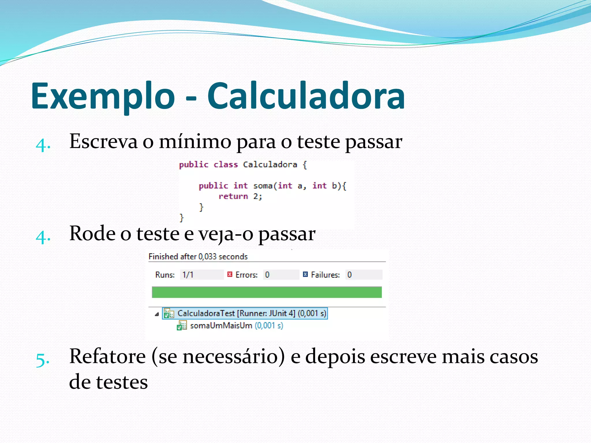 Exemplo - Calculadora 
4. Escreva o mínimo para o teste passar 
4. Rode o teste e veja-o passar 
5. Refatore (se necessário) e depois escreve mais casos 
de testes 
 