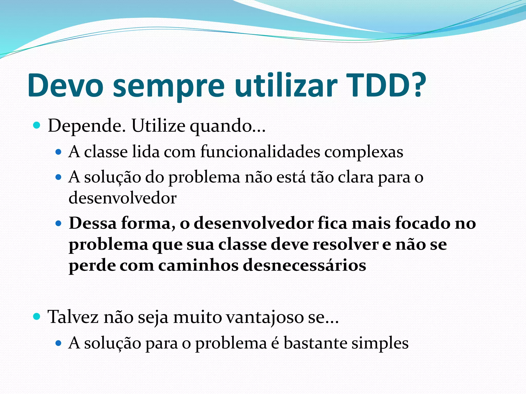 Devo sempre utilizar TDD? 
 Depende. Utilize quando... 
 A classe lida com funcionalidades complexas 
 A solução do problema não está tão clara para o 
desenvolvedor 
 Dessa forma, o desenvolvedor fica mais focado no 
problema que sua classe deve resolver e não se 
perde com caminhos desnecessários 
 Talvez não seja muito vantajoso se... 
 A solução para o problema é bastante simples 
 