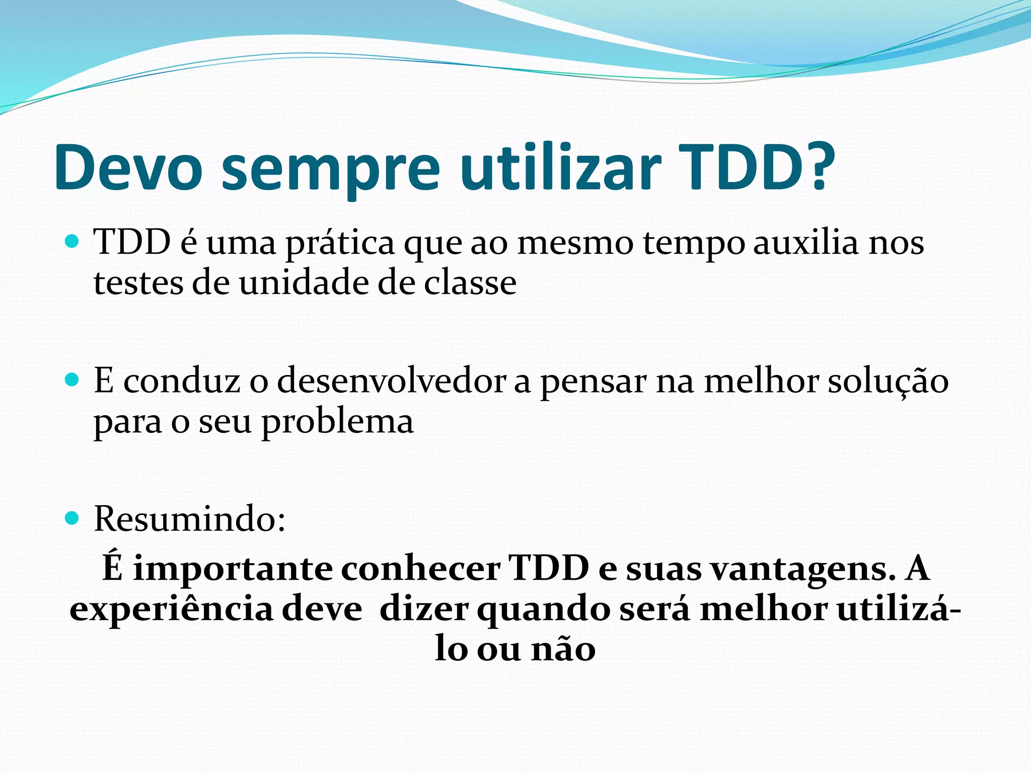 Devo sempre utilizar TDD? 
 TDD é uma prática que ao mesmo tempo auxilia nos 
testes de unidade de classe 
 E conduz o desenvolvedor a pensar na melhor solução 
para o seu problema 
 Resumindo: 
É importante conhecer TDD e suas vantagens. A 
experiência deve dizer quando será melhor utilizá-lo 
ou não 
 