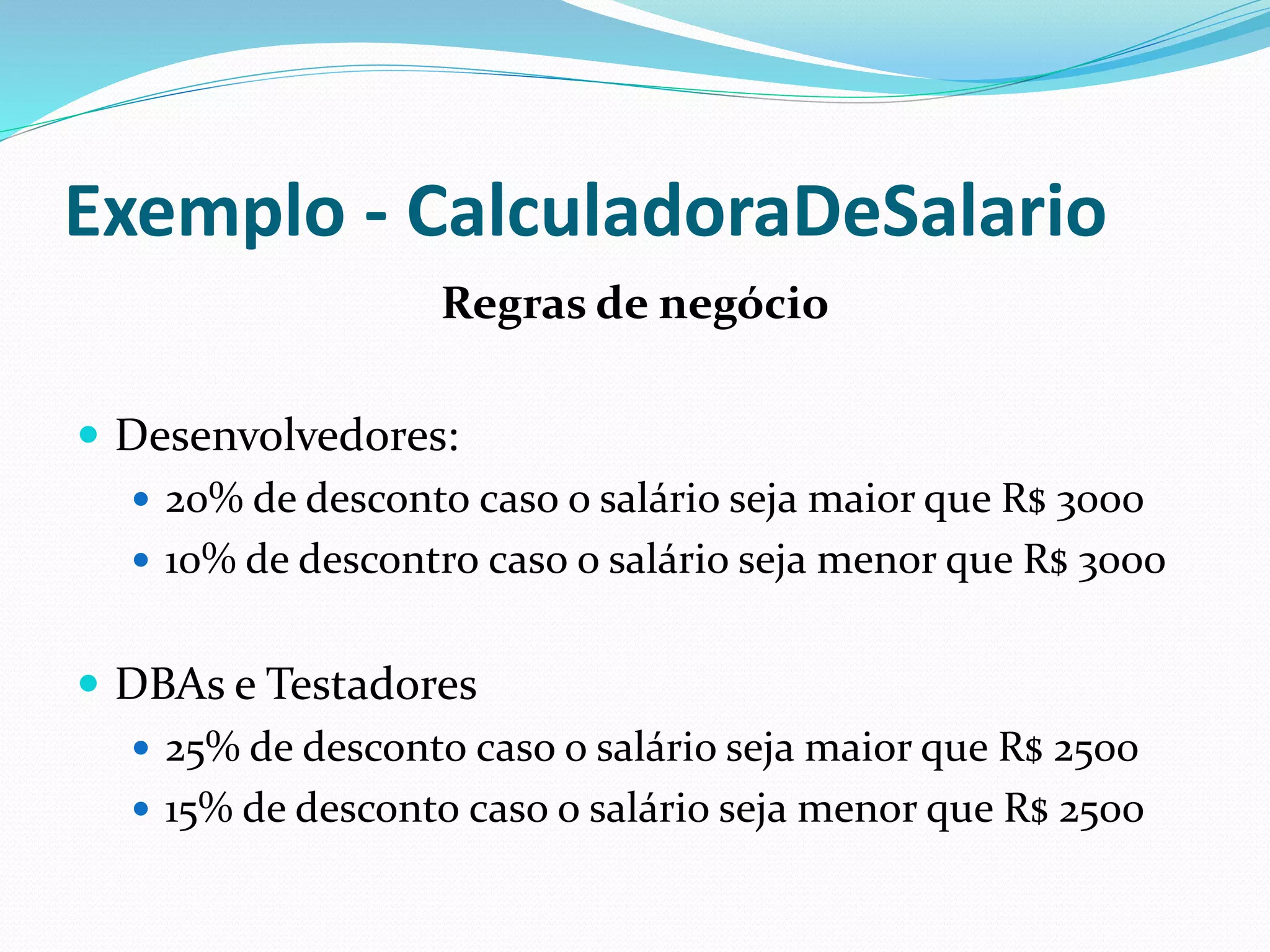Exemplo - CalculadoraDeSalario 
Regras de negócio 
 Desenvolvedores: 
 20% de desconto caso o salário seja maior que R$ 3000 
 10% de descontro caso o salário seja menor que R$ 3000 
 DBAs e Testadores 
 25% de desconto caso o salário seja maior que R$ 2500 
 15% de desconto caso o salário seja menor que R$ 2500 
 