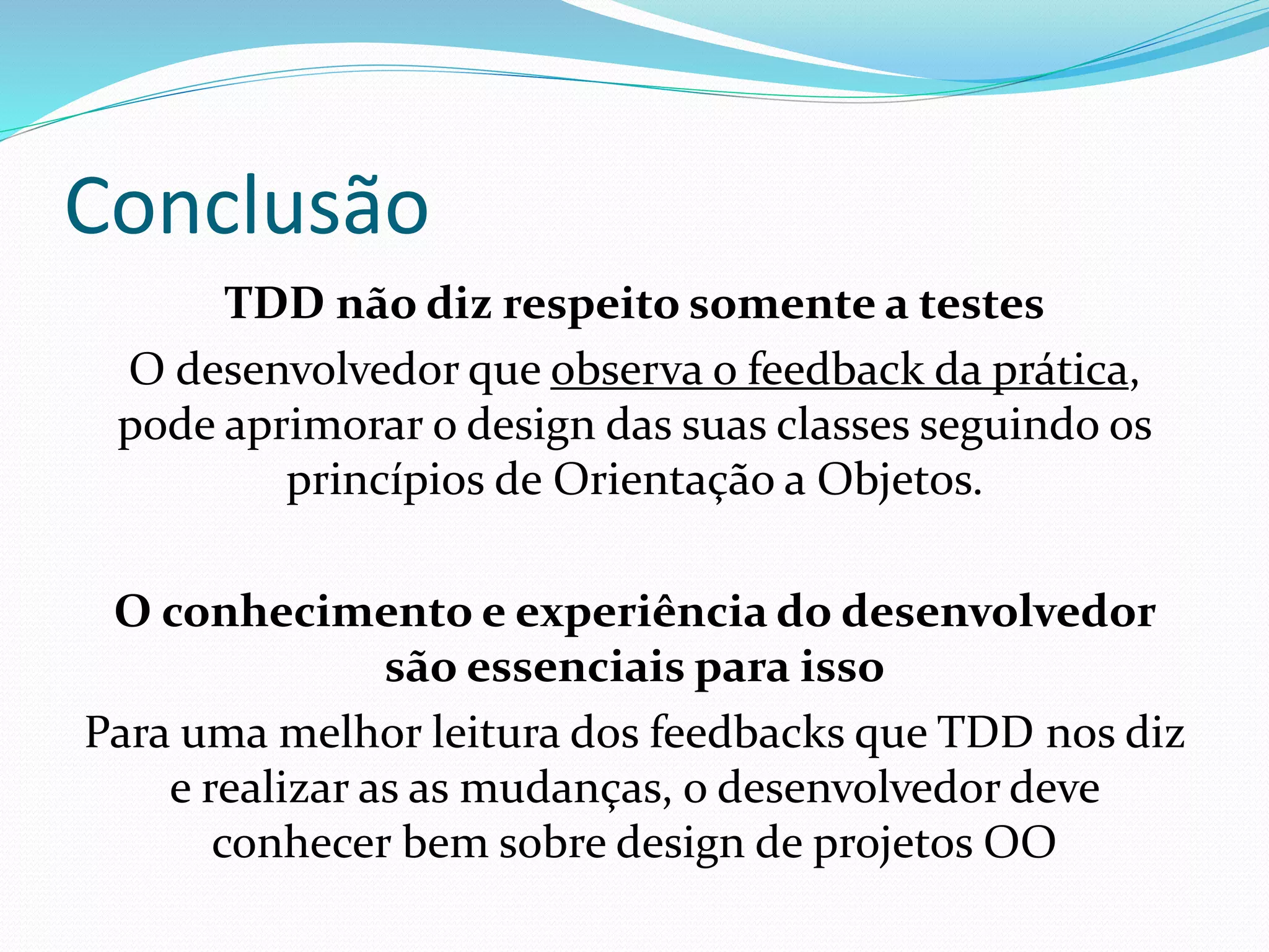 Conclusão 
TDD não diz respeito somente a testes 
O desenvolvedor que observa o feedback da prática, 
pode aprimorar o design das suas classes seguindo os 
princípios de Orientação a Objetos. 
O conhecimento e experiência do desenvolvedor 
são essenciais para isso 
Para uma melhor leitura dos feedbacks que TDD nos diz 
e realizar as as mudanças, o desenvolvedor deve 
conhecer bem sobre design de projetos OO 
 