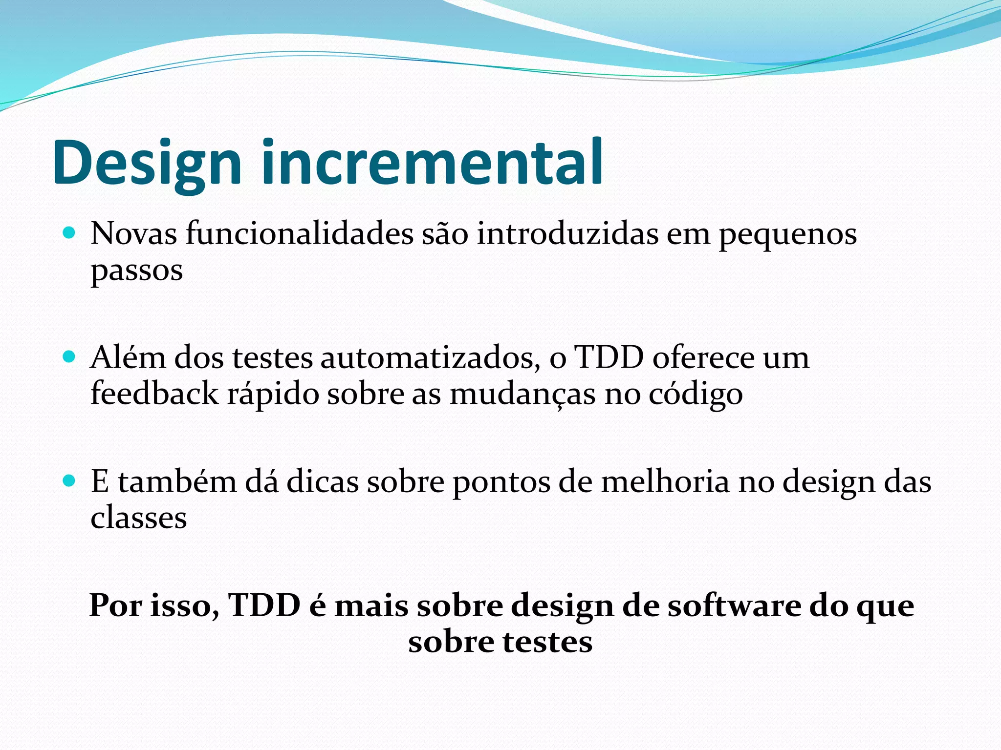 Design incremental 
 Novas funcionalidades são introduzidas em pequenos 
passos 
 Além dos testes automatizados, o TDD oferece um 
feedback rápido sobre as mudanças no código 
 E também dá dicas sobre pontos de melhoria no design das 
classes 
Por isso, TDD é mais sobre design de software do que 
sobre testes 
 