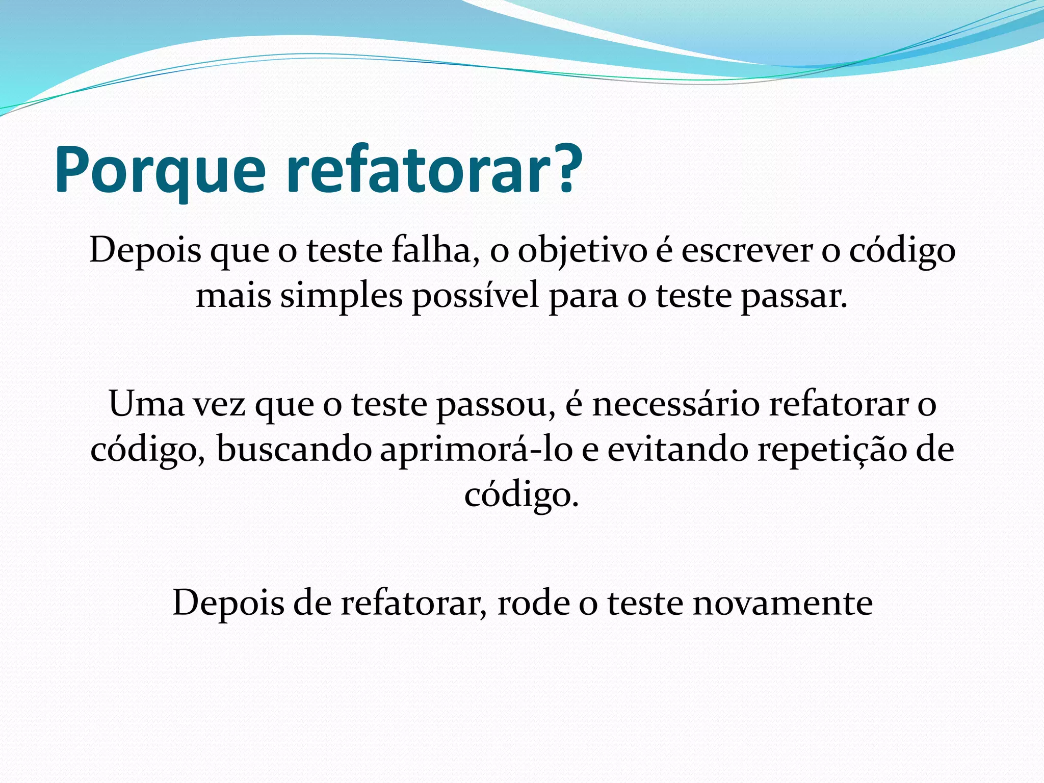 Porque refatorar? 
Depois que o teste falha, o objetivo é escrever o código 
mais simples possível para o teste passar. 
Uma vez que o teste passou, é necessário refatorar o 
código, buscando aprimorá-lo e evitando repetição de 
código. 
Depois de refatorar, rode o teste novamente 
 