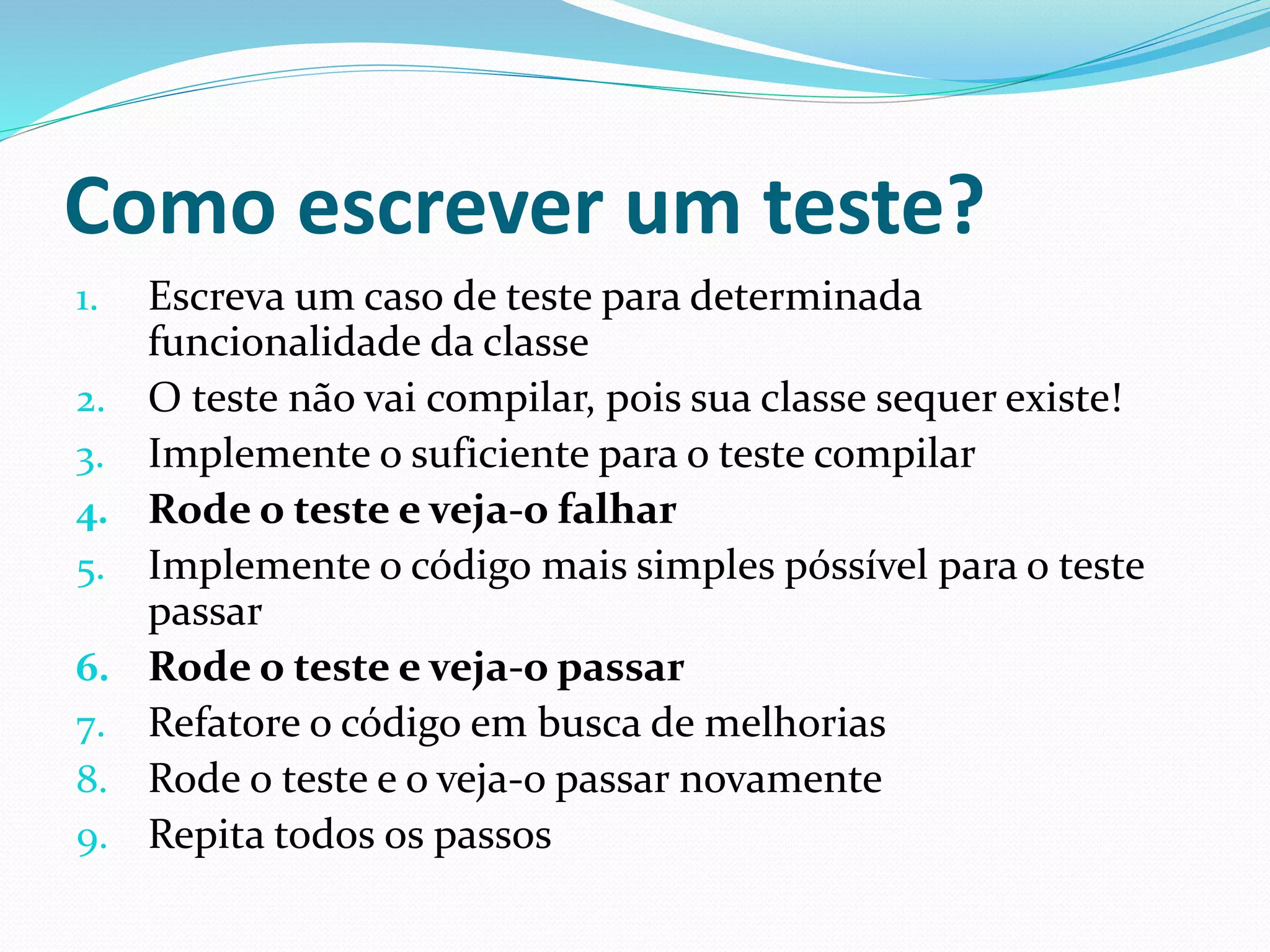 Como escrever um teste? 
1. Escreva um caso de teste para determinada 
funcionalidade da classe 
2. O teste não vai compilar, pois sua classe sequer existe! 
3. Implemente o suficiente para o teste compilar 
4. Rode o teste e veja-o falhar 
5. Implemente o código mais simples póssível para o teste 
passar 
6. Rode o teste e veja-o passar 
7. Refatore o código em busca de melhorias 
8. Rode o teste e o veja-o passar novamente 
9. Repita todos os passos 
 