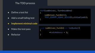 The TDD process
TEST(LedDriver, TurnOnLedOne)
{
LedDriver_TurnOn(1);
TEST_ASSERT_EQUAL_HEX16(1,virtualLeds);
}
void LedDriver_TurnOn(int ledNumber)
{
*ledsAddress = 1;
}
● Define a test list
● Add a small failing test
● Implement minimal code
● Make the test pass
● Refactor
 