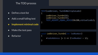 The TDD process
TEST(LedDriver, TurnOnMultipleLeds)
{
LedDriver_TurnOn(8);
LedDriver_TurnOn(9);
TEST_ASSERT_EQUAL_HEX16(0x180,virtualLeds);
}
void LedDriver_TurnOn(int ledNumber)
{
*ledsAddress |= 1 << (ledNumber - 1);
}
● Define a test list
● Add a small failing test
● Implement minimal code
● Make the test pass
● Refactor
 