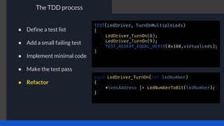 The TDD process
TEST(LedDriver, TurnOnMultipleLeds)
{
LedDriver_TurnOn(8);
LedDriver_TurnOn(9);
TEST_ASSERT_EQUAL_HEX16(0x180,virtualLeds);
}
void LedDriver_TurnOn(int ledNumber)
{
*ledsAddress |= LedNumberToBit(ledNumber);
}
● Define a test list
● Add a small failing test
● Implement minimal code
● Make the test pass
● Refactor
 