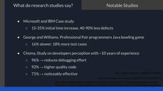 What do research studies say?
● Microsoft and IBM Case study
○ 15-35% initial time increase, 40-90% less defects
● George and Williams, Professional Pair programmers Java bowling game
○ 16% slower, 18% more test cases
● Choma, Study on developers perception with ~10 years of experience
○ 96% → reduces debugging effort
○ 92% → higher quality code
○ 71% → noticeably effective
https://www.microsoft.com/en-us/research/wp-content/uploads/2009/10/Realizing-Quality-Improvement-
Through-Test-Driven-Development-Results-and-Experiences-of-Four-Industrial-Teams-nagappan_tdd.pdf
https://dl.acm.org/doi/10.1145/952532.952753
https://link.springer.com/chapter/10.1007/978-3-319-91602-6_5
Notable Studies
 