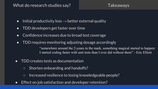 ● Initial productivity loss → better external quality
● TDD developers get faster over time
● Confidence increases due to broad test coverage
● TDD requires monitoring adjusting dosage accordingly
“somewhere around the 2-years in the mark, something magical started to happen:
I started coding faster with unit tests than I ever did without them” - Eric Elliott
Takeaways
What do research studies say?
● TDD creates tests as documentation
○ Shorten onboarding and handoffs?
○ Increased resilience to losing knowledgeable people?
● Effect on job satisfaction and developer retention?
 