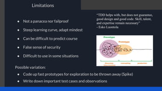 ● Not a panacea nor failproof
● Steep learning curve, adapt mindest
● Can be difficult to predict course
● False sense of security
● Difficult to use in some situations
Limitations
“TDD helps with, but does not guarantee,
good design and good code. Skill, talent,
and expertise remain necessary”
- Esko Luontola
Possible variation:
● Code up fast prototypes for exploration to be thrown away (Spike)
● Write down important test cases and observations
 